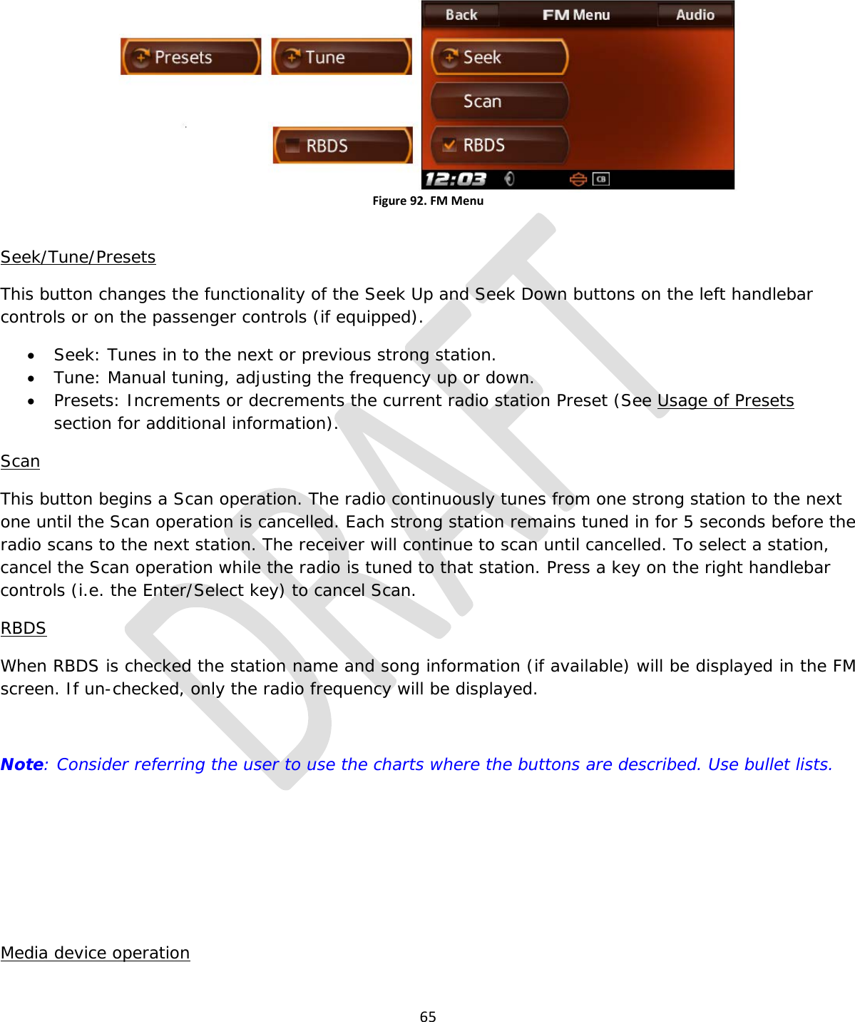  65   Figure 92. FM Menu  Seek/Tune/Presets This button changes the functionality of the Seek Up and Seek Down buttons on the left handlebar controls or on the passenger controls (if equipped). • Seek: Tunes in to the next or previous strong station. • Tune: Manual tuning, adjusting the frequency up or down. • Presets: Increments or decrements the current radio station Preset (See Usage of Presets section for additional information). Scan This button begins a Scan operation. The radio continuously tunes from one strong station to the next one until the Scan operation is cancelled. Each strong station remains tuned in for 5 seconds before the radio scans to the next station. The receiver will continue to scan until cancelled. To select a station, cancel the Scan operation while the radio is tuned to that station. Press a key on the right handlebar controls (i.e. the Enter/Select key) to cancel Scan. RBDS When RBDS is checked the station name and song information (if available) will be displayed in the FM screen. If un-checked, only the radio frequency will be displayed.  Note: Consider referring the user to use the charts where the buttons are described. Use bullet lists.     Media device operation 