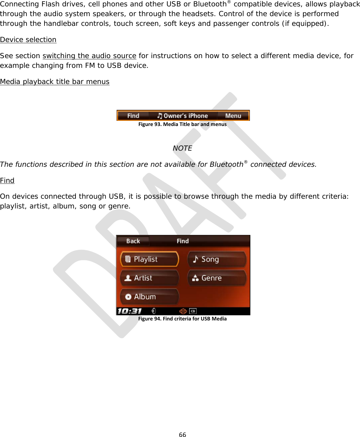  66  Connecting Flash drives, cell phones and other USB or Bluetooth® compatible devices, allows playback through the audio system speakers, or through the headsets. Control of the device is performed through the handlebar controls, touch screen, soft keys and passenger controls (if equipped).  Device selection See section switching the audio source for instructions on how to select a different media device, for example changing from FM to USB device. Media playback title bar menus  Figure 93. Media Title bar and menus  NOTE The functions described in this section are not available for Bluetooth® connected devices. Find On devices connected through USB, it is possible to browse through the media by different criteria: playlist, artist, album, song or genre.  Figure 94. Find criteria for USB Media        