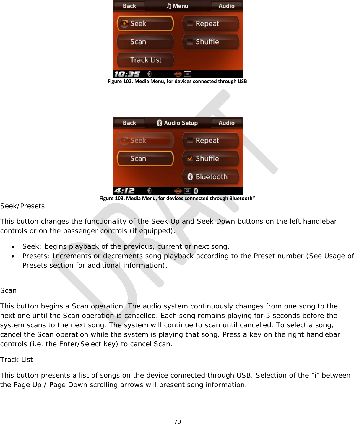  70   Figure 102. Media Menu, for devices connected through USB   Figure 103. Media Menu, for devices connected through Bluetooth® Seek/Presets This button changes the functionality of the Seek Up and Seek Down buttons on the left handlebar controls or on the passenger controls (if equipped). • Seek: begins playback of the previous, current or next song. • Presets: Increments or decrements song playback according to the Preset number (See Usage of Presets section for additional information).  Scan This button begins a Scan operation. The audio system continuously changes from one song to the next one until the Scan operation is cancelled. Each song remains playing for 5 seconds before the system scans to the next song. The system will continue to scan until cancelled. To select a song, cancel the Scan operation while the system is playing that song. Press a key on the right handlebar controls (i.e. the Enter/Select key) to cancel Scan. Track List This button presents a list of songs on the device connected through USB. Selection of the “i” between the Page Up / Page Down scrolling arrows will present song information. 