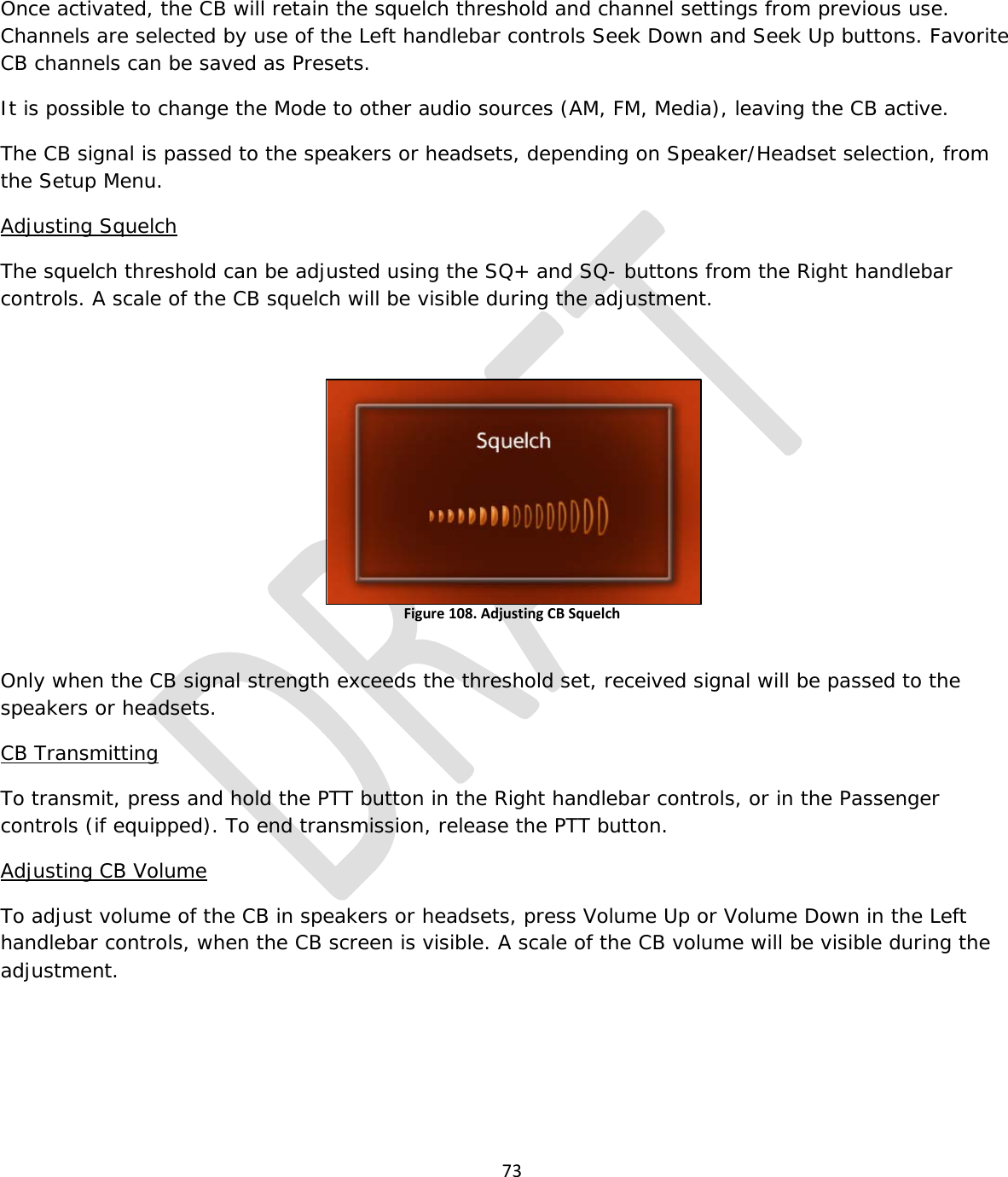  73   Once activated, the CB will retain the squelch threshold and channel settings from previous use. Channels are selected by use of the Left handlebar controls Seek Down and Seek Up buttons. Favorite CB channels can be saved as Presets. It is possible to change the Mode to other audio sources (AM, FM, Media), leaving the CB active. The CB signal is passed to the speakers or headsets, depending on Speaker/Headset selection, from the Setup Menu. Adjusting Squelch The squelch threshold can be adjusted using the SQ+ and SQ- buttons from the Right handlebar controls. A scale of the CB squelch will be visible during the adjustment.   Figure 108. Adjusting CB Squelch  Only when the CB signal strength exceeds the threshold set, received signal will be passed to the speakers or headsets. CB Transmitting To transmit, press and hold the PTT button in the Right handlebar controls, or in the Passenger controls (if equipped). To end transmission, release the PTT button. Adjusting CB Volume To adjust volume of the CB in speakers or headsets, press Volume Up or Volume Down in the Left handlebar controls, when the CB screen is visible. A scale of the CB volume will be visible during the adjustment.  