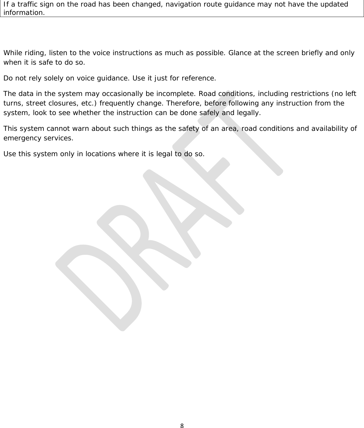  8  If a traffic sign on the road has been changed, navigation route guidance may not have the updated information.   While riding, listen to the voice instructions as much as possible. Glance at the screen briefly and only when it is safe to do so. Do not rely solely on voice guidance. Use it just for reference. The data in the system may occasionally be incomplete. Road conditions, including restrictions (no left turns, street closures, etc.) frequently change. Therefore, before following any instruction from the system, look to see whether the instruction can be done safely and legally. This system cannot warn about such things as the safety of an area, road conditions and availability of emergency services. Use this system only in locations where it is legal to do so.   