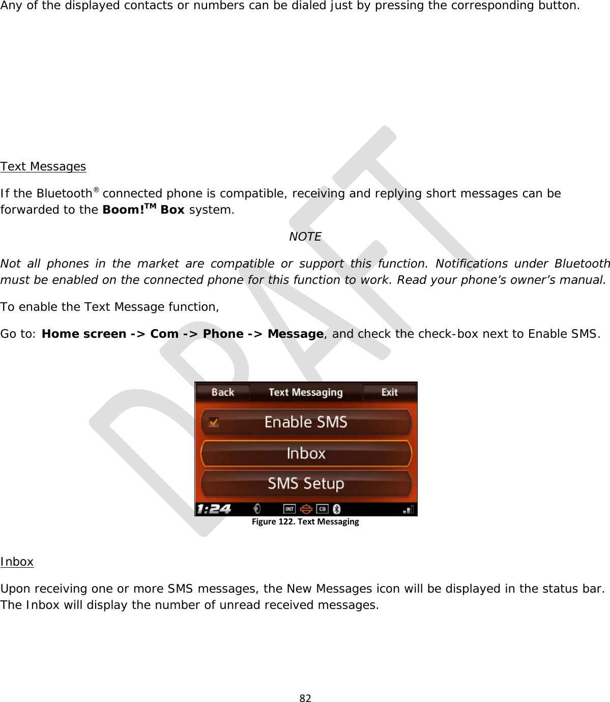  82   Any of the displayed contacts or numbers can be dialed just by pressing the corresponding button.      Text Messages If the Bluetooth® connected phone is compatible, receiving and replying short messages can be forwarded to the Boom!TM Box system. NOTE Not all phones in the market are compatible or support this function.  Notifications under Bluetooth must be enabled on the connected phone for this function to work. Read your phone’s owner’s manual. To enable the Text Message function, Go to: Home screen -&gt; Com -&gt; Phone -&gt; Message, and check the check-box next to Enable SMS.  Figure 122. Text Messaging  Inbox Upon receiving one or more SMS messages, the New Messages icon will be displayed in the status bar. The Inbox will display the number of unread received messages.  