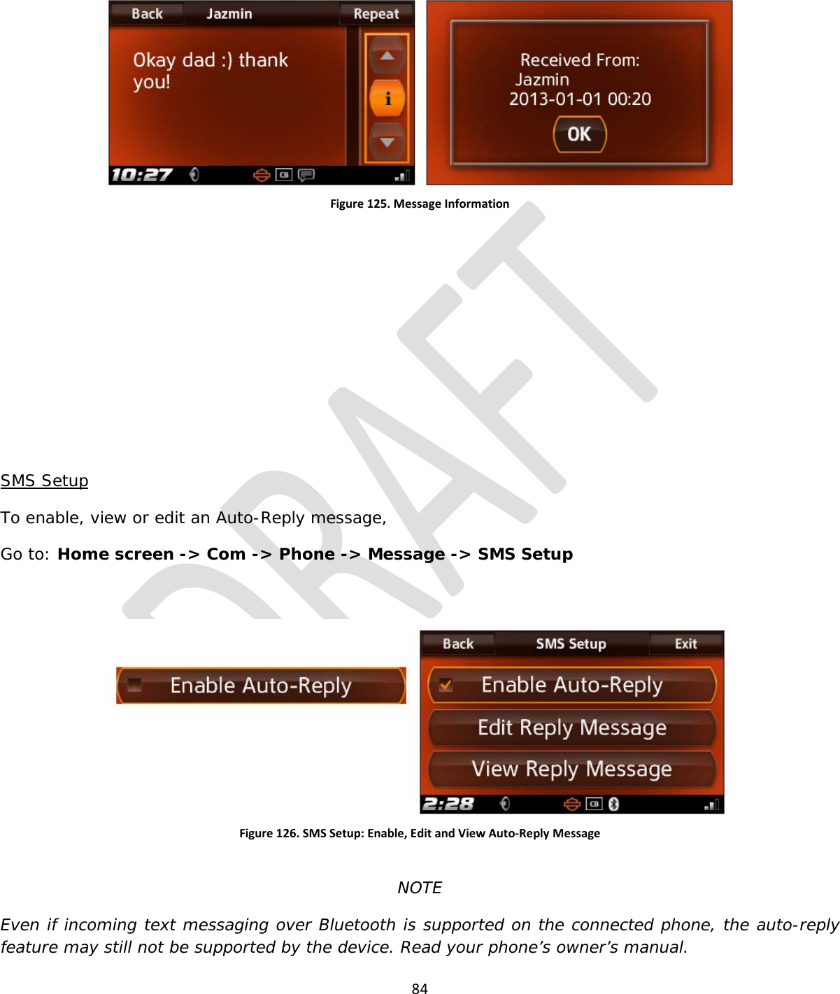  84   Figure 125. Message Information        SMS Setup To enable, view or edit an Auto-Reply message, Go to: Home screen -&gt; Com -&gt; Phone -&gt; Message -&gt; SMS Setup  Figure 126. SMS Setup: Enable, Edit and View Auto-Reply Message  NOTE Even if incoming text messaging over Bluetooth is supported on the connected phone, the auto-reply feature may still not be supported by the device. Read your phone’s owner’s manual. 