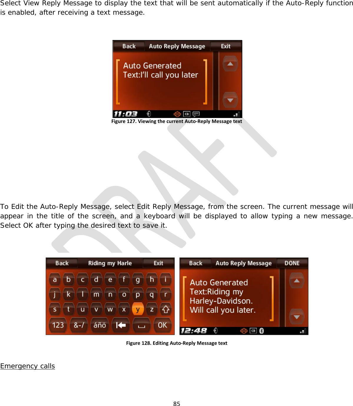  85   Select View Reply Message to display the text that will be sent automatically if the Auto-Reply function is enabled, after receiving a text message.  Figure 127. Viewing the current Auto-Reply Message text      To Edit the Auto-Reply Message, select Edit Reply Message, from the screen. The current message will appear in the title of the screen, and a keyboard will be displayed to allow typing a new message. Select OK after typing the desired text to save it.  Figure 128. Editing Auto-Reply Message text  Emergency calls 