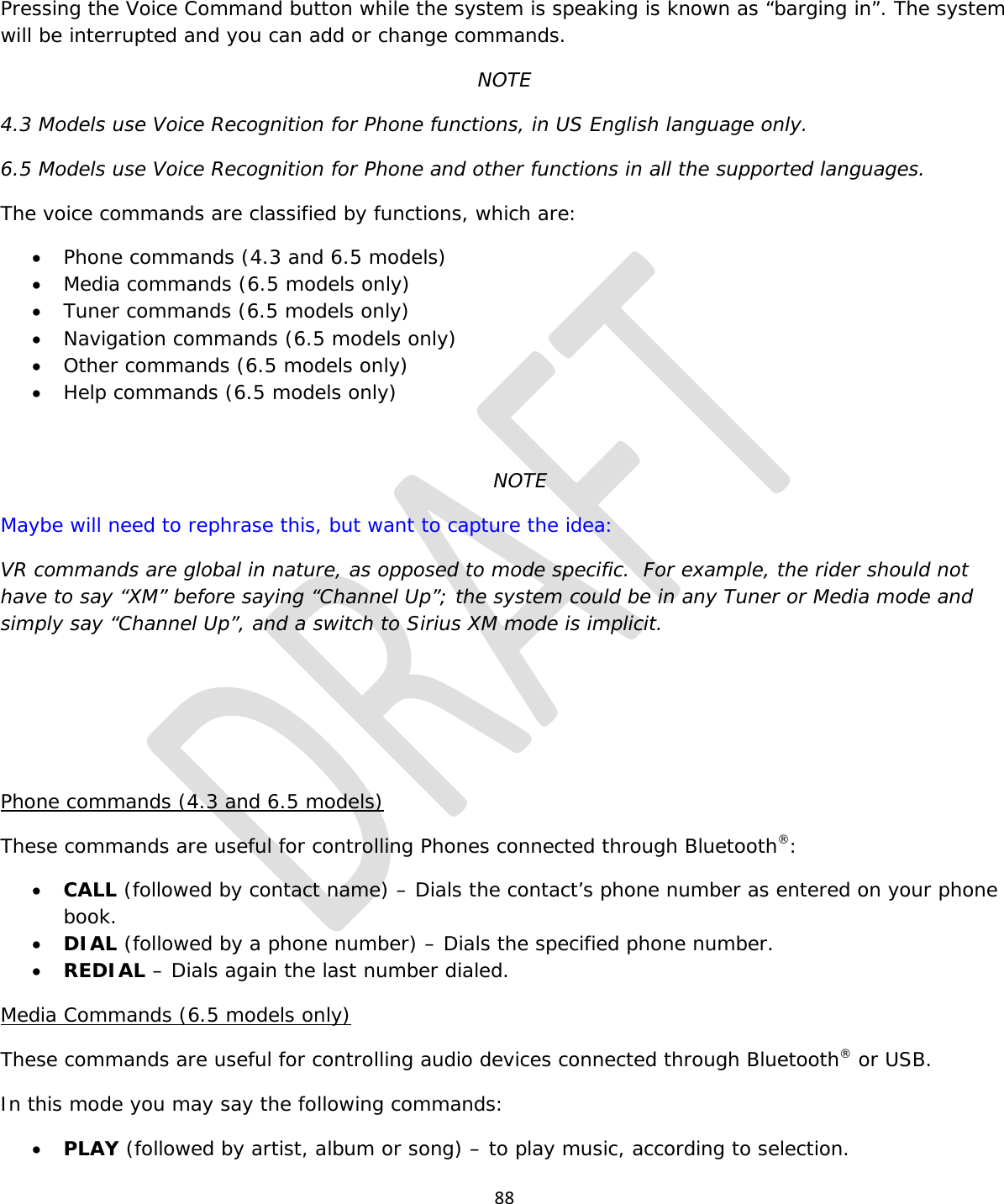  88  Pressing the Voice Command button while the system is speaking is known as “barging in”. The system will be interrupted and you can add or change commands. NOTE 4.3 Models use Voice Recognition for Phone functions, in US English language only. 6.5 Models use Voice Recognition for Phone and other functions in all the supported languages. The voice commands are classified by functions, which are: • Phone commands (4.3 and 6.5 models) • Media commands (6.5 models only) • Tuner commands (6.5 models only) • Navigation commands (6.5 models only) • Other commands (6.5 models only) • Help commands (6.5 models only)  NOTE Maybe will need to rephrase this, but want to capture the idea:  VR commands are global in nature, as opposed to mode specific.  For example, the rider should not have to say “XM” before saying “Channel Up”; the system could be in any Tuner or Media mode and simply say “Channel Up”, and a switch to Sirius XM mode is implicit.    Phone commands (4.3 and 6.5 models) These commands are useful for controlling Phones connected through Bluetooth®: • CALL (followed by contact name) – Dials the contact’s phone number as entered on your phone book. • DIAL (followed by a phone number) – Dials the specified phone number. • REDIAL – Dials again the last number dialed. Media Commands (6.5 models only) These commands are useful for controlling audio devices connected through Bluetooth® or USB. In this mode you may say the following commands: • PLAY (followed by artist, album or song) – to play music, according to selection. 