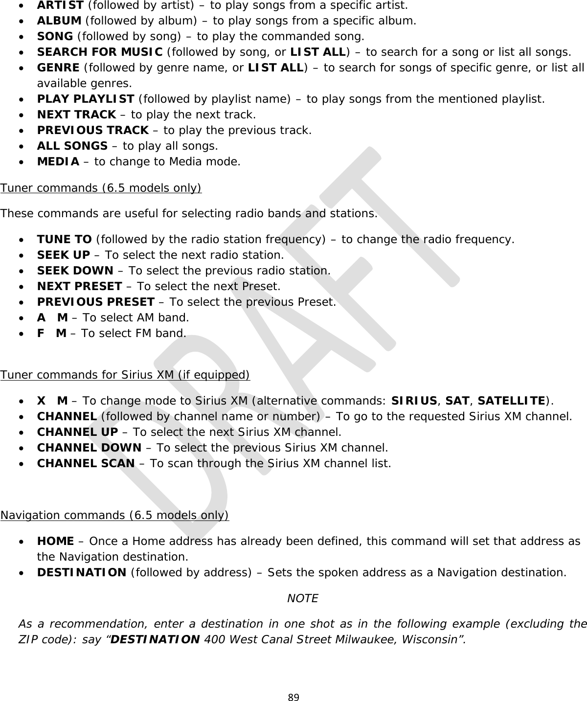  89  • ARTIST (followed by artist) – to play songs from a specific artist. • ALBUM (followed by album) – to play songs from a specific album. • SONG (followed by song) – to play the commanded song. • SEARCH FOR MUSIC (followed by song, or LIST ALL) – to search for a song or list all songs. • GENRE (followed by genre name, or LIST ALL) – to search for songs of specific genre, or list all available genres. • PLAY PLAYLIST (followed by playlist name) – to play songs from the mentioned playlist. • NEXT TRACK – to play the next track. • PREVIOUS TRACK – to play the previous track. • ALL SONGS – to play all songs. • MEDIA – to change to Media mode. Tuner commands (6.5 models only) These commands are useful for selecting radio bands and stations. • TUNE TO (followed by the radio station frequency) – to change the radio frequency. • SEEK UP – To select the next radio station. • SEEK DOWN – To select the previous radio station. • NEXT PRESET – To select the next Preset. • PREVIOUS PRESET – To select the previous Preset. • A   M – To select AM band. • F   M – To select FM band.  Tuner commands for Sirius XM (if equipped) • X   M – To change mode to Sirius XM (alternative commands: SIRIUS, SAT, SATELLITE). • CHANNEL (followed by channel name or number) – To go to the requested Sirius XM channel. • CHANNEL UP – To select the next Sirius XM channel. • CHANNEL DOWN – To select the previous Sirius XM channel.    • CHANNEL SCAN – To scan through the Sirius XM channel list.    Navigation commands (6.5 models only) • HOME – Once a Home address has already been defined, this command will set that address as the Navigation destination. • DESTINATION (followed by address) – Sets the spoken address as a Navigation destination.  NOTE As a recommendation, enter a destination in one shot as in the following example (excluding the ZIP code): say “DESTINATION 400 West Canal Street Milwaukee, Wisconsin”.  