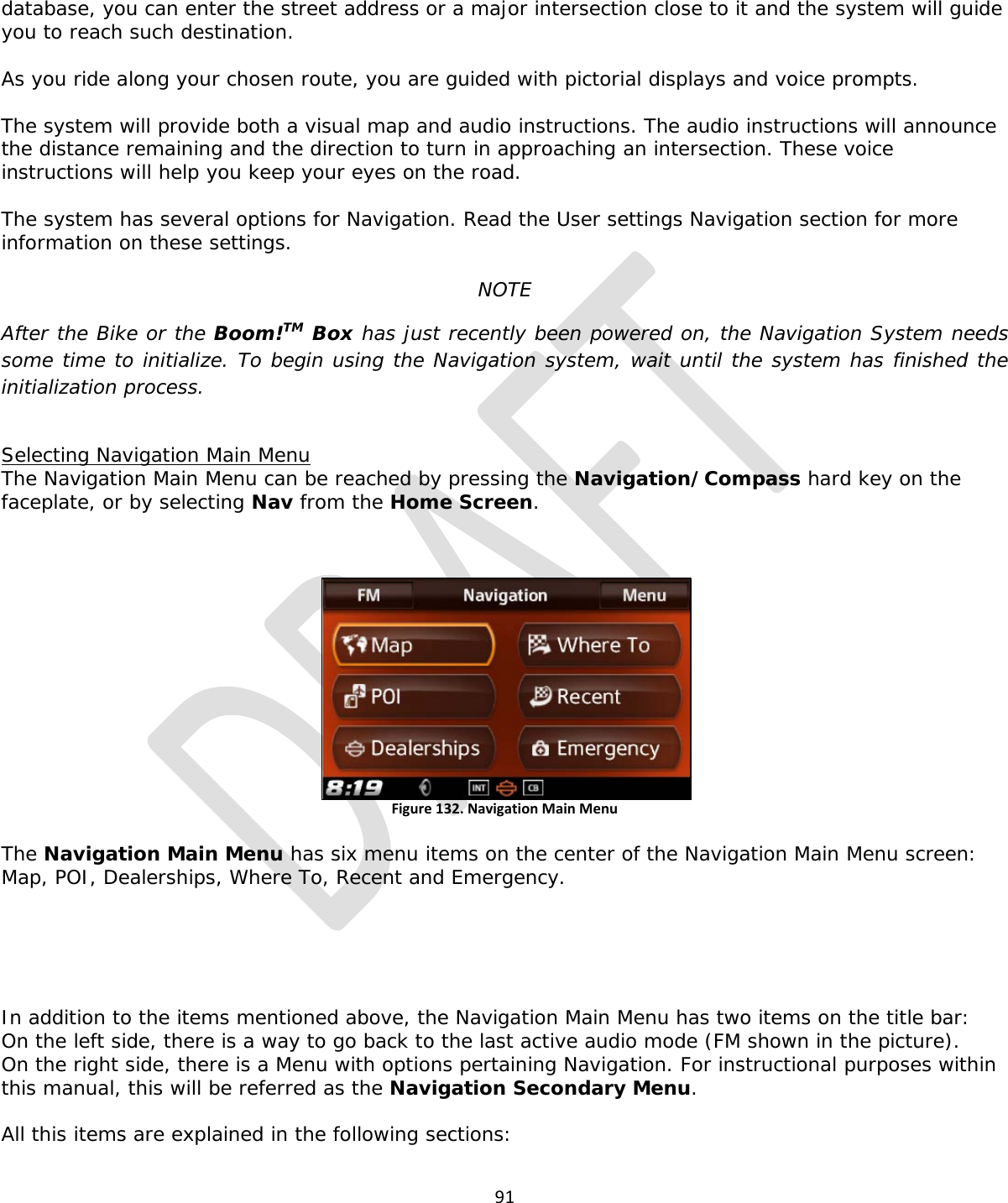  91  database, you can enter the street address or a major intersection close to it and the system will guide you to reach such destination.  As you ride along your chosen route, you are guided with pictorial displays and voice prompts.  The system will provide both a visual map and audio instructions. The audio instructions will announce the distance remaining and the direction to turn in approaching an intersection. These voice instructions will help you keep your eyes on the road.  The system has several options for Navigation. Read the User settings Navigation section for more information on these settings.  NOTE After the Bike or the Boom!TM Box has just recently been powered on, the Navigation System needs some time to initialize. To begin using the Navigation system, wait until the system has finished the initialization process.   Selecting Navigation Main Menu The Navigation Main Menu can be reached by pressing the Navigation/Compass hard key on the faceplate, or by selecting Nav from the Home Screen.  Figure 132. Navigation Main Menu  The Navigation Main Menu has six menu items on the center of the Navigation Main Menu screen: Map, POI, Dealerships, Where To, Recent and Emergency.       In addition to the items mentioned above, the Navigation Main Menu has two items on the title bar: On the left side, there is a way to go back to the last active audio mode (FM shown in the picture). On the right side, there is a Menu with options pertaining Navigation. For instructional purposes within this manual, this will be referred as the Navigation Secondary Menu.  All this items are explained in the following sections:  