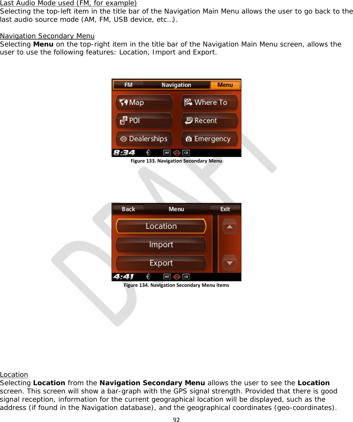  92  Last Audio Mode used (FM, for example) Selecting the top-left item in the title bar of the Navigation Main Menu allows the user to go back to the last audio source mode (AM, FM, USB device, etc…).  Navigation Secondary Menu Selecting Menu on the top-right item in the title bar of the Navigation Main Menu screen, allows the user to use the following features: Location, Import and Export.   Figure 133. Navigation Secondary Menu    Figure 134. Navigation Secondary Menu items           Location Selecting Location from the Navigation Secondary Menu allows the user to see the Location screen. This screen will show a bar-graph with the GPS signal strength. Provided that there is good signal reception, information for the current geographical location will be displayed, such as the address (if found in the Navigation database), and the geographical coordinates (geo-coordinates). 