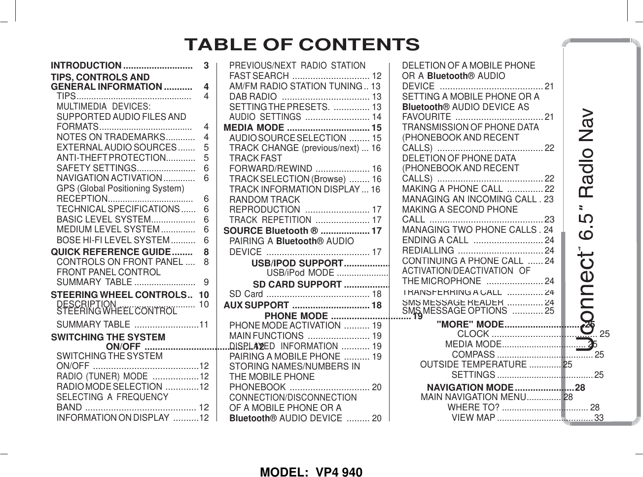   MODEL:  VP4 940 INTRODUCTION ........................... TIPS, CONTROLS AND 3 PREVIOUS/NEXT  RADIO  STATION FAST SEARCH  .............................. 12 DELETION OF A MOBILE PHONE OR A Bluetooth® AUDIO GENERAL INFORMATION ........... 4 AM/FM RADIO STATION TUNING .. 13 DEVICE  ........................................ 21 TIPS............................................... 4 DAB RADIO  .................................. 13 SETTING A MOBILE PHONE OR A MULTIMEDIA  DEVICES:  SETTING THE PRESETS.  .............. 13 Bluetooth® AUDIO DEVICE AS SUPPORTED AUDIO FILES AND  AUDIO  SETTINGS  ......................... 14 FAVOURITE  .................................. 21 FORMATS...................................... 4 MEDIA MODE  ................................ 15 TRANSMISSION OF PHONE DATA NOTES ON TRADEMARKS............ 4 AUDIO SOURCE SELECTION  ........ 15 (PHONEBOOK AND RECENT EXTERNAL AUDIO SOURCES ....... 5 TRACK CHANGE (previous/next) ... 16 CALLS)  ......................................... 22 ANTI-THEFT PROTECTION............ 5 TRACK FAST DELETION OF PHONE DATA SAFETY SETTINGS........................ 6 FORWARD/REWIND  ..................... 16 (PHONEBOOK AND RECENT NAVIGATION ACTIVATION ............. GPS (Global Positioning System) RECEPTION................................... 6  6 TRACK SELECTION (Browse)  ........ 16 TRACK INFORMATION DISPLAY ... 16 RANDOM TRACK CALLS)  ......................................... 22 MAKING A PHONE CALL  .............. 22 MANAGING AN INCOMING CALL . 23 TECHNICAL SPECIFICATIONS ...... 6 REPRODUCTION  ......................... 17 MAKING A SECOND PHONE BASIC LEVEL SYSTEM.................. 6 TRACK  REPETITION  ..................... 17 CALL  ............................................ 23 MEDIUM LEVEL SYSTEM .............. 6 SOURCE Bluetooth ®  ................... 17 MANAGING TWO PHONE CALLS . 24 BOSE HI-FI LEVEL SYSTEM .......... 6 PAIRING A Bluetooth® AUDIO ENDING A CALL  ........................... 24 QUICK REFERENCE GUIDE ........ 8 DEVICE  ........................................ 17 REDIALLING  ................................. 24 CONTROLS ON FRONT PANEL .... FRONT PANEL CONTROL SUMMARY  TABLE ......................... 8  9 USB/IPOD SUPPORT ..................... 18 USB/iPod MODE ............................. 18 SD CARD SUPPORT ......................18 CONTINUING A PHONE CALL  ...... 24 ACTIVATION/DEACTIVATION   OF THE MICROPHONE  ...................... 24 STEERING WHEEL CONTROLS .. 10 SD Card  ........................................ 18 TRANSFERRING A CALL  .............. 24 DESCRIPTION ............................... STEERING WHEEL CONTROL 10 AUX SUPPORT  .............................. 18 SMS MESSAGE READER  .............. 24 SMS MESSAGE OPTIONS  ............ 25    TABLE OF CONTENTS                          SUMMARY TABLE  ......................... 11 SWITCHING THE SYSTEM ON/OFF  .......................................... 12 SWITCHING THE SYSTEM ON/OFF  ......................................... 12 RADIO (TUNER) MODE  .................. 12 RADIO MODE SELECTION  ............. 12 SELECTING  A  FREQUENCY BAND  ........................................... 12 INFORMATION ON DISPLAY  .......... 12 PHONE MODE  ............................... 19 PHONE MODE ACTIVATION  .......... 19 MAIN FUNCTIONS  ........................ 19 DISPLAYED  INFORMATION  ........... 19 PAIRING A MOBILE PHONE  .......... 19 STORING NAMES/NUMBERS IN THE MOBILE PHONE PHONEBOOK  ............................... 20 CONNECTION/DISCONNECTION OF A MOBILE PHONE OR A Bluetooth® AUDIO DEVICE  ......... 20 &quot;MORE&quot; MODE ...............................25 CLOCK ......................................... 25 MEDIA MODE .................................. 25 COMPASS ....................................... 25 OUTSIDE TEMPERATURE ............. 25 SETTINGS ....................................... 25 NAVIGATION MODE ....................... 28 MAIN NAVIGATION MENU .............. 28 WHERE TO? ................................... 28 VIEW MAP ....................................... 33 