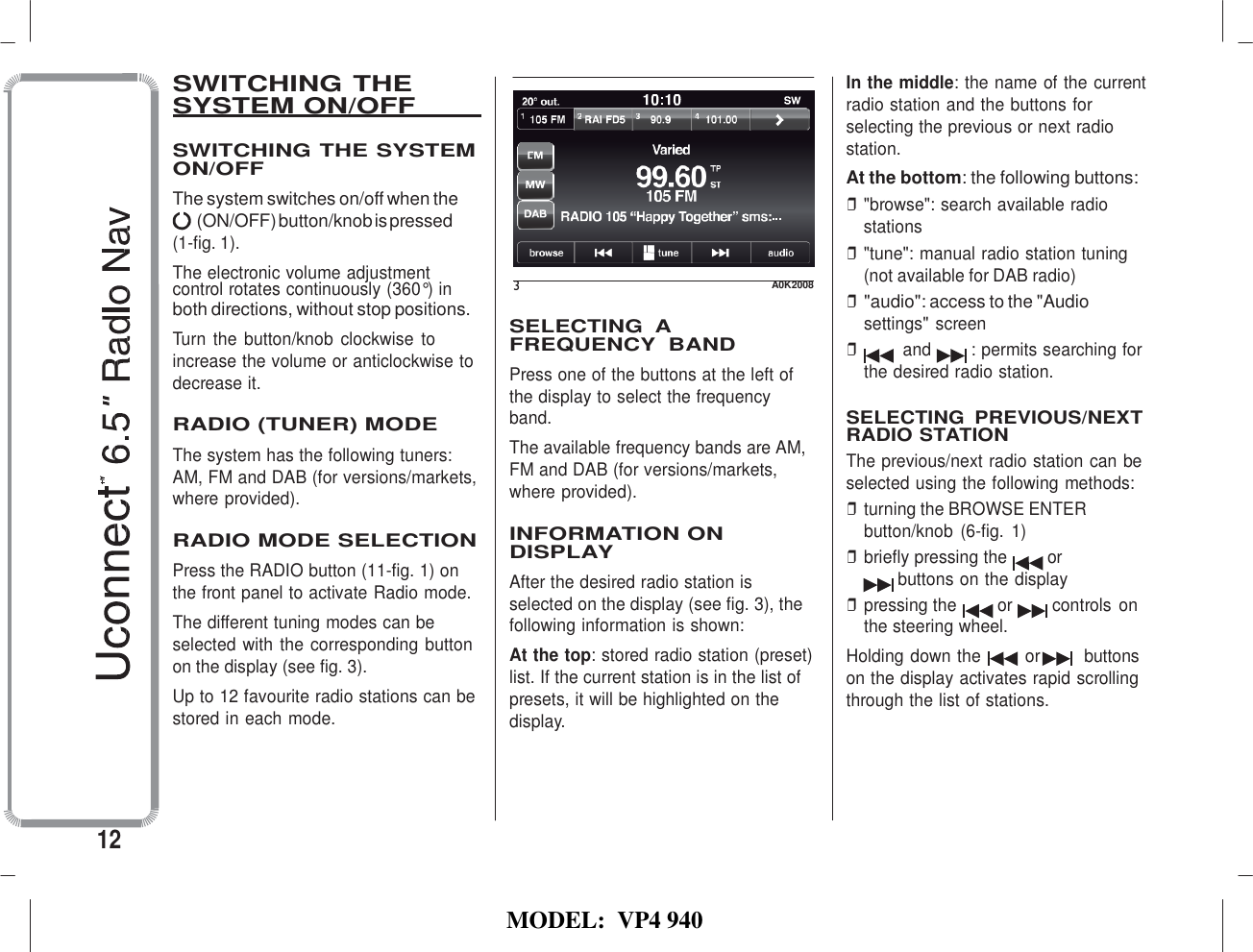   MODEL:  VP4 940                          SWITCHING THE SYSTEM ON/OFF    SWITCHING THE SYSTEM ON/OFF The system switches on/off when the (ON/OFF) button/knob is pressed (1-fig. 1). The electronic volume adjustment    In the middle: the name of the current radio station and the buttons for selecting the previous or next radio station. At the bottom: the following buttons: ❒ &quot;browse&quot;: search available radio stations ❒ &quot;tune&quot;: manual radio station tuning (not available for DAB radio) control rotates continuously (360°) in both directions, without stop positions. Turn the  button/knob clockwise  to increase the volume or anticlockwise to decrease it.  RADIO (TUNER) MODE The system has the following tuners: AM, FM and DAB (for versions/markets, where provided).  RADIO MODE SELECTION Press the RADIO button (11-fig. 1) on the front panel to activate Radio mode. The different tuning modes can be selected with the corresponding button on the display (see fig. 3). Up to 12 favourite radio stations can be stored in each mode. 3  A0K2008  SELECTING  A FREQUENCY  BAND Press one of the buttons at the left of the display to select the frequency band. The available frequency bands are AM, FM and DAB (for versions/markets, where provided).  INFORMATION ON DISPLAY After the desired radio station is selected on the display (see fig. 3), the following information is shown: At the top: stored radio station (preset) list. If the current station is in the list of presets, it will be highlighted on the display. ❒ &quot;audio&quot;: access to the &quot;Audio settings&quot; screen ❒ and  : permits searching for the desired radio station.  SELECTING  PREVIOUS/NEXT RADIO STATION The previous/next radio station can be selected using the following methods: ❒ turning the BROWSE ENTER button/knob  (6-fig.  1) ❒ briefly pressing the  or buttons on the display ❒ pressing the  or  controls on the steering wheel. Holding down the        or        buttons on the display activates rapid scrolling through the list of stations.     12 