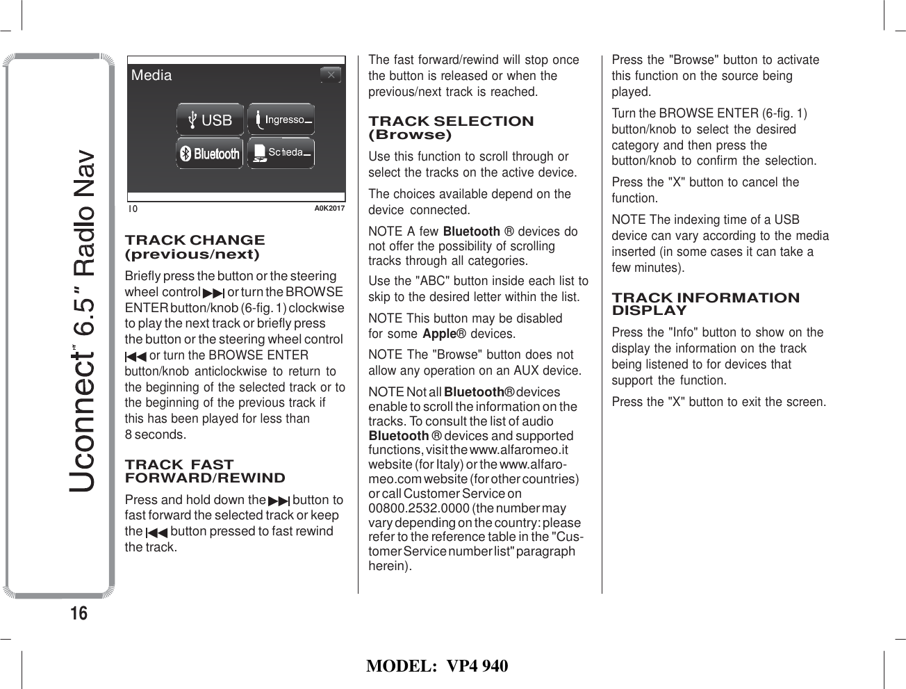   MODEL:  VP4 940                                    Media         10  A0K2017  TRACK CHANGE (previous/next) Briefly press the button or the steering wheel control or turn the BROWSE ENTER button/knob (6-fig. 1) clockwise to play the next track or briefly press the button or the steering wheel control or turn the BROWSE ENTER button/knob  anticlockwise  to  return  to the beginning of the selected track or to the beginning of the previous track if this has been played for less than 8 seconds.  TRACK FAST FORWARD/REWIND Press and hold down the  button to fast forward the selected track or keep the  button pressed to fast rewind the track. The fast forward/rewind will stop once the button is released or when the previous/next track is reached.  TRACK SELECTION (Browse) Use this function to scroll through or select the tracks on the active device. The choices available depend on the device  connected. NOTE A few Bluetooth ® devices do not offer the possibility of scrolling tracks through all categories. Use the &quot;ABC&quot; button inside each list to skip to the desired letter within the list. NOTE This button may be disabled for some Apple® devices. NOTE The &quot;Browse&quot; button does not allow any operation on an AUX device. NOTE Not all Bluetooth® devices enable to scroll the information on the tracks. To consult the list of audio Bluetooth ® devices and supported functions, visit the www.alfaromeo.it website (for Italy) or the www.alfaro- meo.com website (for other countries) or call Customer Service on 00800.2532.0000 (the number may vary depending on the country: please refer to the reference table in the &quot;Cus- tomer Service number list&quot; paragraph herein). Press the &quot;Browse&quot; button to activate this function on the source being played. Turn the BROWSE ENTER (6-fig. 1) button/knob to select the desired category and then press the button/knob to confirm  the selection. Press the &quot;X&quot; button to cancel the function. NOTE The indexing time of a USB device can vary according to the media inserted (in some cases it can take a few minutes).  TRACK INFORMATION DISPLAY Press the &quot;Info&quot; button to show on the display the information on the track being listened to for devices that support the  function. Press the &quot;X&quot; button to exit the screen.   16 