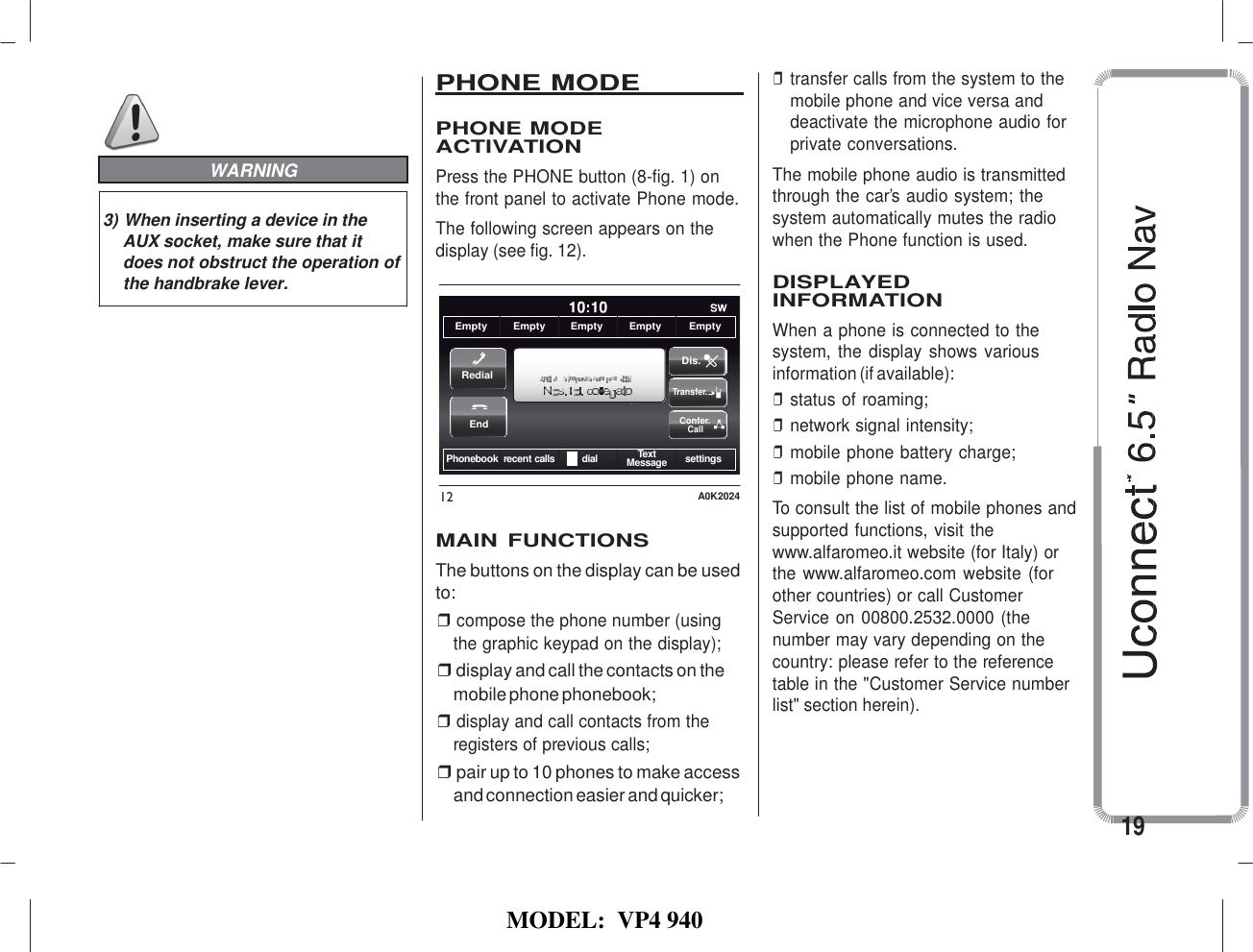   MODEL:  VP4 940                                                                                                                WARNING  3) When inserting a device in the AUX socket, make sure that it does not obstruct the operation of the handbrake lever. PHONE MODE    PHONE MODE ACTIVATION Press the PHONE button (8-fig. 1) on the front panel to activate Phone mode. The following screen appears on the display (see fig. 12).    Empty Empty Empty Empty Empty  Dis. Redial Transfer.  End  Confer. Call  Phonebook recent calls dial Text Message settings  12  A0K2024  MAIN  FUNCTIONS The buttons on the display can be used to: ❒ compose the phone number (using the graphic keypad on the display); ❒ display and call the contacts on the mobile phone phonebook; ❒ display and call contacts from the registers of previous calls; ❒ pair up to 10 phones to make access and connection easier and quicker; ❒ transfer calls from the system to the mobile phone and vice versa and deactivate the microphone audio for private conversations. The mobile phone audio is transmitted through the car’s audio system; the system automatically mutes the radio when the Phone function is used.  DISPLAYED INFORMATION When a phone is connected to the system,  the display  shows various information (if available): ❒ status of roaming; ❒ network signal intensity; ❒ mobile phone battery charge; ❒ mobile phone name. To consult the list of mobile phones and supported functions, visit the www.alfaromeo.it website (for Italy) or the www.alfaromeo.com website (for other countries) or call Customer Service on 00800.2532.0000 (the number may vary depending on the country: please refer to the reference table in the &quot;Customer Service number list&quot; section herein).      19 