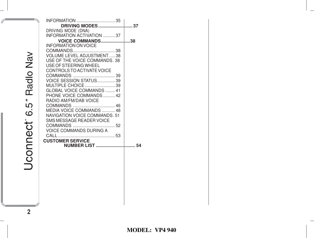   MODEL:  VP4 940   INFORMATION ................................ 35 DRIVING MODES ........................... 37 DRIVING MODE (DNA) INFORMATION ACTIVATION .......... 37 VOICE COMMANDS ....................... 38 INFORMATION ON VOICE COMMANDS ................................. 38 VOLUME LEVEL ADJUSTMENT. .... 38 USE OF THE VOICE COMMANDS . 38 USE OF STEERING WHEEL CONTROLS TO ACTIVATE VOICE COMMANDS  ................................. 39 VOICE SESSION STATUS ............... 39 MULTIPLE CHOICE ......................... 39 GLOBAL VOICE COMMANDS ........ 41 PHONE VOICE COMMANDS .......... 42 RADIO AM/FM/DAB VOICE COMMANDS  ................................. 46 MEDIA VOICE COMMANDS ........... 48 NAVIGATION VOICE COMMANDS. 51 SMS MESSAGE READER VOICE COMMANDS  ................................. 52 VOICE COMMANDS DURING A CALL ............................................. 53 CUSTOMER SERVICE NUMBER LIST ............................... 54             2 