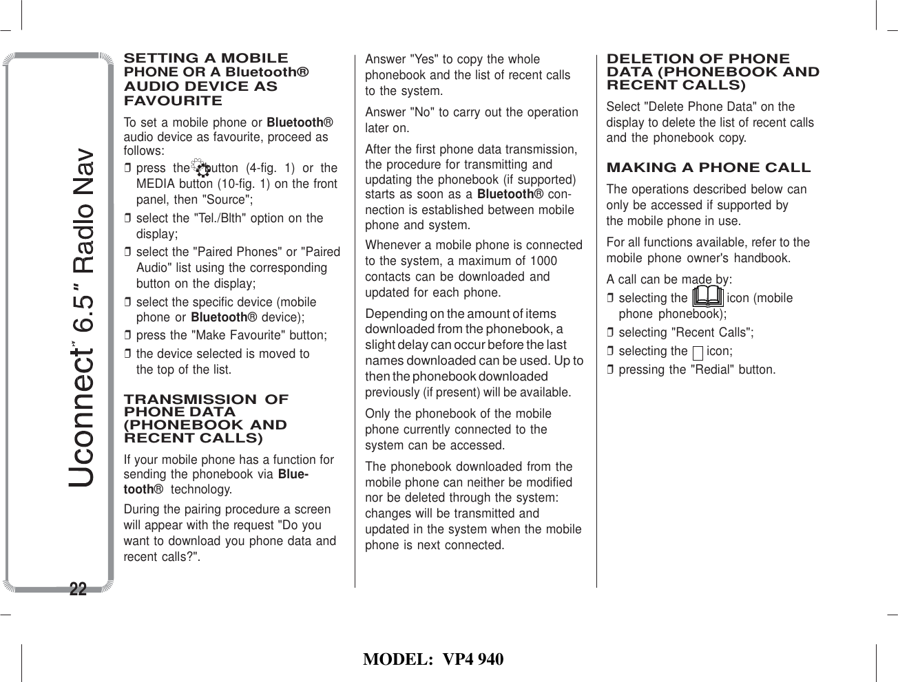   MODEL:  VP4 940   SETTING A MOBILE PHONE OR A Bluetooth® AUDIO DEVICE AS FAVOURITE To set a mobile phone or Bluetooth® audio device as favourite, proceed as follows: ❒ press  the    button  (4-fig.  1) or  the MEDIA button (10-fig. 1) on the front panel, then &quot;Source&quot;; ❒ select the &quot;Tel./Blth&quot; option on the display; ❒ select the &quot;Paired Phones&quot; or &quot;Paired Audio&quot; list using the corresponding button on the display; ❒ select the specific device (mobile phone or Bluetooth® device); ❒ press the &quot;Make Favourite&quot; button; ❒ the device selected is moved to the top of the list.  TRANSMISSION  OF PHONE DATA (PHONEBOOK AND RECENT CALLS) If your mobile phone has a function for sending the phonebook via Blue- tooth®  technology. During the pairing procedure a screen will appear with the request &quot;Do you want to download you phone data and recent calls?&quot;.  22 Answer &quot;Yes&quot; to copy the whole phonebook and the list of recent calls to the system. Answer &quot;No&quot; to carry out the operation later on. After the first phone data transmission, the procedure for transmitting and updating the phonebook (if supported) starts as soon as a Bluetooth® con- nection is established between mobile phone and system. Whenever a mobile phone is connected to the system, a maximum of 1000 contacts can be downloaded and updated for each phone. Depending on the amount of items downloaded from the phonebook, a slight delay can occur before the last names downloaded can be used. Up to then the phonebook downloaded previously (if present) will be available. Only the phonebook of the mobile phone currently connected to the system can be accessed. The phonebook downloaded from the mobile phone can neither be modified nor be deleted through the system: changes will be transmitted and updated in the system when the mobile phone is next connected.  DELETION OF PHONE DATA (PHONEBOOK AND RECENT CALLS) Select &quot;Delete Phone Data&quot; on the display to delete the list of recent calls and the phonebook copy.  MAKING A PHONE CALL The operations described below can only be accessed if supported by the mobile phone in use. For all functions available, refer to the mobile  phone  owner&apos;s  handbook. A call can be made by: ❒ selecting the  icon (mobile phone  phonebook); ❒ selecting &quot;Recent Calls&quot;; ❒ selecting the  icon; ❒ pressing the &quot;Redial&quot; button. 