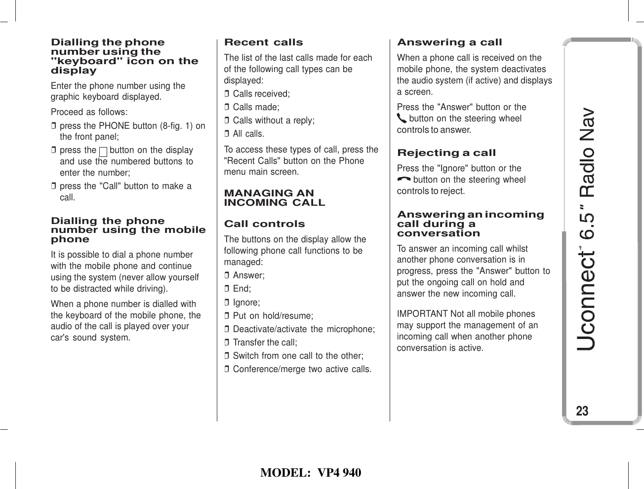   MODEL:  VP4 940    Dialling the phone number using the &quot;keyboard&quot; icon on the display Enter the phone number using the graphic keyboard displayed. Proceed as follows: ❒ press the PHONE button (8-fig. 1) on the front panel; ❒ press the     button on the display and use the numbered buttons to enter the number; ❒ press the &quot;Call&quot; button to make a call.  Dialling the phone number using the mobile phone It is possible to dial a phone number with the mobile phone and continue using the system (never allow yourself to be distracted while driving). When a phone number is dialled with the keyboard of the mobile phone, the audio of the call is played over your car&apos;s  sound  system. Recent calls The list of the last calls made for each of the following call types can be displayed: ❒ Calls received; ❒ Calls made; ❒ Calls without a reply; ❒ All calls. To access these types of call, press the &quot;Recent Calls&quot; button on the Phone menu main screen.  MANAGING AN INCOMING CALL  Call controls The buttons on the display allow the following phone call functions to be managed: ❒ Answer; ❒ End; ❒ Ignore; ❒ Put on hold/resume; ❒ Deactivate/activate the microphone; ❒ Transfer the call; ❒ Switch from one call to the other; ❒ Conference/merge two active calls. Answering a call When a phone call is received on the mobile phone, the system deactivates the audio system (if active) and displays a screen. Press the &quot;Answer&quot; button or the button on the steering wheel controls to answer.  Rejecting a call Press the &quot;Ignore&quot; button or the button on the steering wheel controls to reject.  Answering an incoming call during a conversation To answer an incoming call whilst another phone conversation is in progress, press the &quot;Answer&quot; button to put the ongoing call on hold and answer the new incoming call.  IMPORTANT Not all mobile phones may support the management of an incoming call when another phone conversation is active.    23 