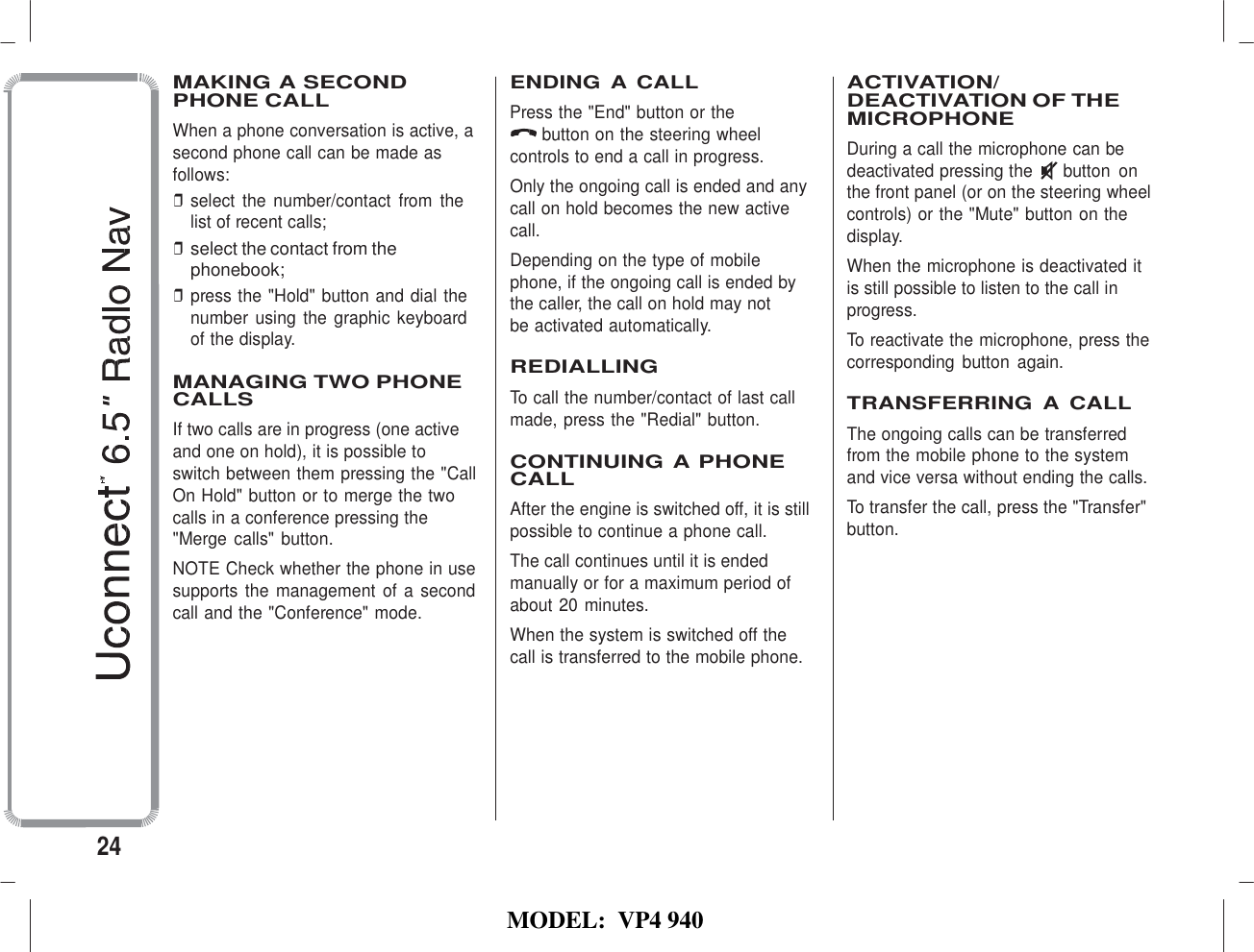   MODEL:  VP4 940    MAKING A SECOND PHONE CALL When a phone conversation is active, a second phone call can be made as follows: ❒ select  the  number/contact  from  the list of recent calls; ❒ select the contact from the phonebook; ❒ press the &quot;Hold&quot; button and dial the number  using the  graphic keyboard of the display.  MANAGING TWO PHONE CALLS If two calls are in progress (one active and one on hold), it is possible to switch between them pressing the &quot;Call On Hold&quot; button or to merge the two calls in a conference pressing the &quot;Merge calls&quot; button. NOTE Check whether the phone in use supports  the management of a second call and the &quot;Conference&quot; mode. ENDING A CALL Press the &quot;End&quot; button or the button on the steering wheel controls to end a call in progress. Only the ongoing call is ended and any call on hold becomes the new active call. Depending on the type of mobile phone, if the ongoing call is ended by the caller, the call on hold may not be activated automatically.  REDIALLING To call the number/contact of last call made, press the &quot;Redial&quot; button.  CONTINUING A PHONE CALL After the engine is switched off, it is still possible to continue a phone call. The call continues until it is ended manually or for a maximum period of about 20 minutes. When the system is switched off the call is transferred to the mobile phone.  ACTIVATION/ DEACTIVATION OF THE MICROPHONE During a call the microphone can be deactivated pressing the  button  on the front panel (or on the steering wheel controls) or the &quot;Mute&quot; button on the display. When the microphone is deactivated it is still possible to listen to the call in progress. To reactivate the microphone, press the corresponding  button  again.  TRANSFERRING  A CALL The ongoing calls can be transferred from the mobile phone to the system and vice versa without ending the calls. To transfer the call, press the &quot;Transfer&quot; button.         24 