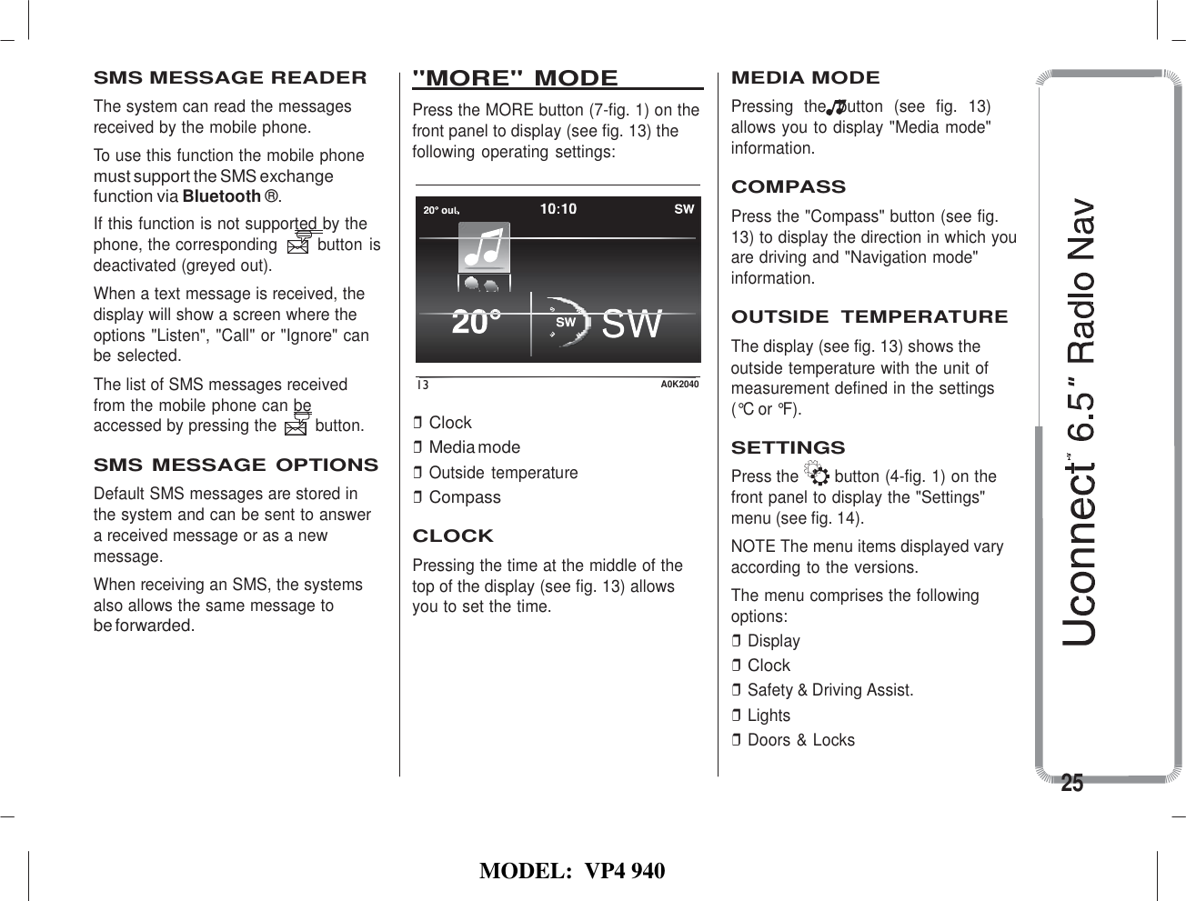   MODEL:  VP4 940             SMS MESSAGE READER The system can read the messages received by the mobile phone. To use this function the mobile phone &quot;MORE&quot; MODE   Press the MORE button (7-fig. 1) on the front panel to display (see fig. 13) the following operating settings: MEDIA MODE Pressing  the  button  (see  fig.  13) allows you to display &quot;Media mode&quot; information. must support the SMS exchange     function via Bluetooth ®. If this function is not supported by the phone, the corresponding  button is deactivated (greyed out). When a text message is received, the display will show a screen where the options &quot;Listen&quot;, &quot;Call&quot; or &quot;Ignore&quot; can be selected.  COMPASS Press the &quot;Compass&quot; button (see fig. 13) to display the direction in which you are driving and &quot;Navigation mode&quot; information.  OUTSIDE  TEMPERATURE The display (see fig. 13) shows the     outside temperature with the unit of The list of SMS messages received from the mobile phone can be accessed by pressing the  button.  SMS MESSAGE OPTIONS Default SMS messages are stored in the system and can be sent to answer a received message or as a new message. When receiving an SMS, the systems also allows the same message to be forwarded. 13 A0K2040  ❒ Clock ❒ Media mode ❒ Outside  temperature ❒ Compass  CLOCK Pressing the time at the middle of the top of the display (see fig. 13) allows you to set the time. measurement defined in the settings (°C or °F).  SETTINGS Press the  button (4-fig. 1) on the front panel to display the &quot;Settings&quot; menu (see fig. 14). NOTE The menu items displayed vary according to the versions. The menu comprises the following options: ❒ Display ❒ Clock ❒ Safety &amp; Driving Assist. ❒ Lights ❒ Doors &amp; Locks  25 