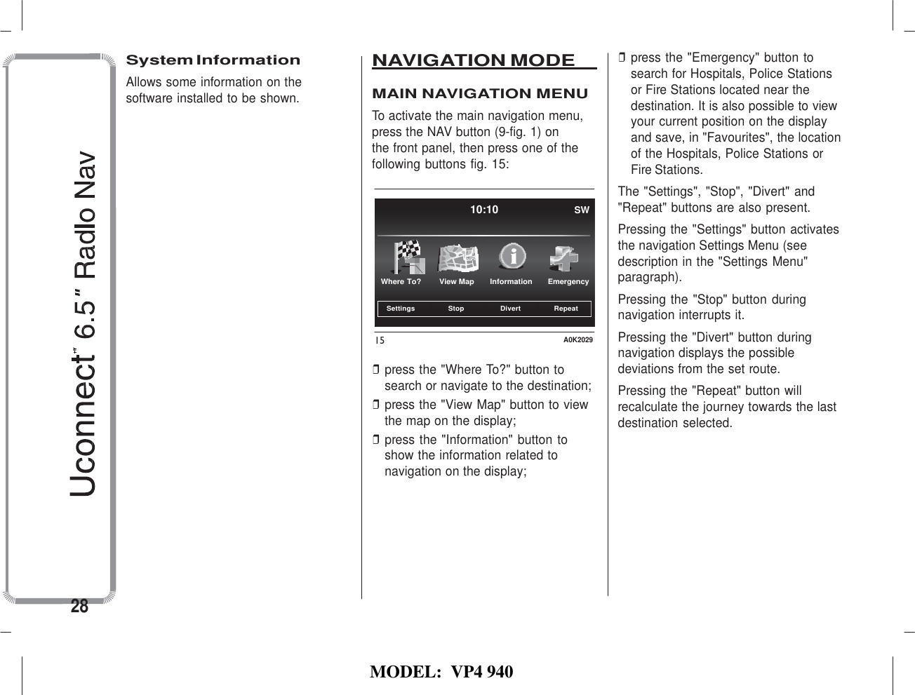   MODEL:  VP4 940                         Settings Stop Divert Repeat    System Information Allows some information on the software installed to be shown. NAVIGATION MODE    MAIN NAVIGATION MENU To activate the main navigation menu, press the NAV button (9-fig. 1) on the front panel, then press one of the following buttons fig. 15:   10:10 SW ❒ press the &quot;Emergency&quot; button to search for Hospitals, Police Stations or Fire Stations located near the destination. It is also possible to view your current position on the display and save, in &quot;Favourites&quot;, the location of the Hospitals, Police Stations or Fire Stations. The &quot;Settings&quot;, &quot;Stop&quot;, &quot;Divert&quot; and &quot;Repeat&quot; buttons are also present. Pressing the &quot;Settings&quot; button activates the navigation Settings Menu (see description in the &quot;Settings Menu&quot;  Where To?  View Map  Information  Emergency paragraph). Pressing the &quot;Stop&quot; button during navigation interrupts it.  15 A0K2029  ❒ press the &quot;Where To?&quot; button to search or navigate to the destination; ❒ press the &quot;View Map&quot; button to view the map on the display; ❒ press the &quot;Information&quot; button to show the information related to navigation on the display; Pressing the &quot;Divert&quot; button during navigation displays the possible deviations from the set route. Pressing the &quot;Repeat&quot; button will recalculate the journey towards the last destination selected.         28 