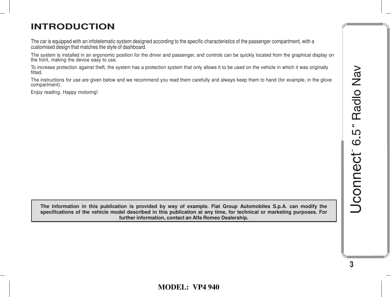   MODEL:  VP4 940   INTRODUCTION  The car is equipped with an infotelematic system designed according to the specific characteristics of the passenger compartment, with a customised design that matches the style of dashboard. The system is installed in an ergonomic position for the driver and passenger, and controls can be quickly located from the graphical display on the front, making the device easy to use. To increase protection against theft, the system has a protection system that only allows it to be used on the vehicle in which it was originally fitted. The instructions for use are given below and we recommend you read them carefully and always keep them to hand (for example, in the glove compartment). Enjoy reading. Happy motoring!                  The  information  in  this  publication  is  provided  by  way  of  example.  Fiat  Group  Automobiles  S.p.A.  can  modify  the specifications of the vehicle model described in this publication at any time, for technical or marketing purposes. For further information, contact an Alfa Romeo Dealership.       3 