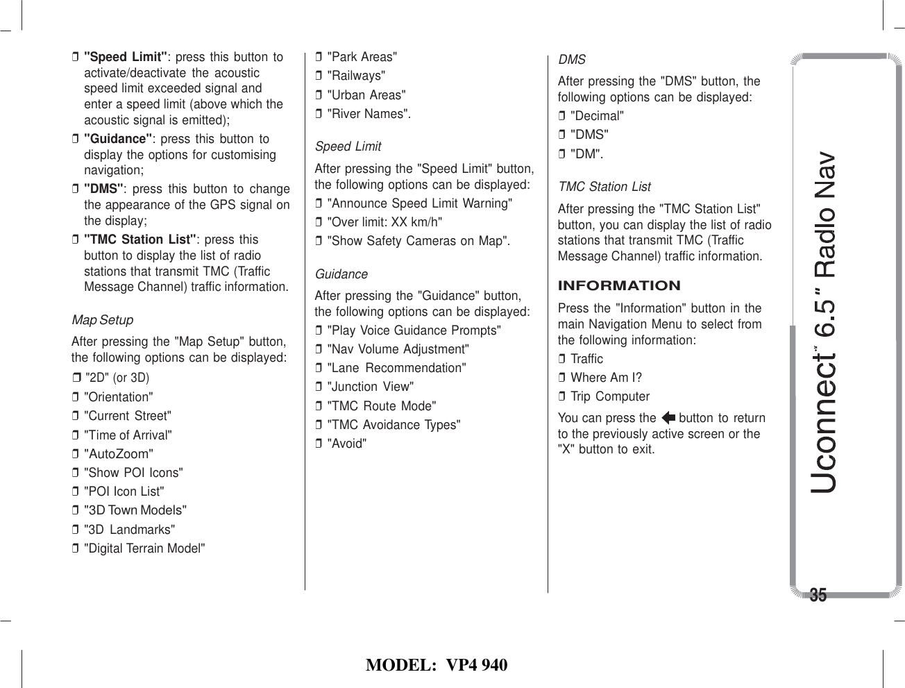   MODEL:  VP4 940   ❒ &quot;Speed Limit&quot;: press this button to activate/deactivate  the  acoustic speed limit exceeded signal and enter a speed limit (above which the acoustic signal is emitted); ❒ &quot;Guidance&quot;: press this  button to display the options for customising navigation; ❒ &quot;DMS&quot;:  press  this  button  to  change the appearance of the GPS signal on the display; ❒ &quot;TMC Station List&quot;: press this button to display the list of radio stations that transmit TMC (Traffic Message Channel) traffic information.  Map Setup After pressing the &quot;Map Setup&quot; button, the following options can be displayed: ❒ &quot;2D&quot; (or 3D) ❒ &quot;Orientation&quot; ❒ &quot;Current Street&quot; ❒ &quot;Time of Arrival&quot; ❒ &quot;AutoZoom&quot; ❒ &quot;Show POI Icons&quot; ❒ &quot;POI Icon List&quot; ❒ &quot;3D Town Models&quot; ❒ &quot;3D  Landmarks&quot; ❒ &quot;Digital Terrain Model&quot; ❒ &quot;Park Areas&quot; ❒ &quot;Railways&quot; ❒ &quot;Urban Areas&quot; ❒ &quot;River Names&quot;.  Speed Limit After pressing the &quot;Speed Limit&quot; button, the following options can be displayed: ❒ &quot;Announce Speed Limit Warning&quot; ❒ &quot;Over limit: XX km/h&quot; ❒ &quot;Show Safety Cameras on Map&quot;.  Guidance After pressing the &quot;Guidance&quot; button, the following options can be displayed: ❒ &quot;Play Voice Guidance Prompts&quot; ❒ &quot;Nav Volume Adjustment&quot; ❒ &quot;Lane  Recommendation&quot; ❒ &quot;Junction  View&quot; ❒ &quot;TMC Route Mode&quot; ❒ &quot;TMC Avoidance Types&quot; ❒ &quot;Avoid&quot; DMS After pressing the &quot;DMS&quot; button, the following options can be displayed: ❒ &quot;Decimal&quot; ❒ &quot;DMS&quot; ❒ &quot;DM&quot;.  TMC Station List After pressing the &quot;TMC Station List&quot; button, you can display the list of radio stations that transmit TMC (Traffic Message Channel) traffic information.  INFORMATION Press the &quot;Information&quot; button in the main Navigation Menu to select from the following information: ❒ Traffic ❒ Where Am I? ❒ Trip Computer You can press the  button to return to the previously active screen or the &quot;X&quot; button to exit.          35 