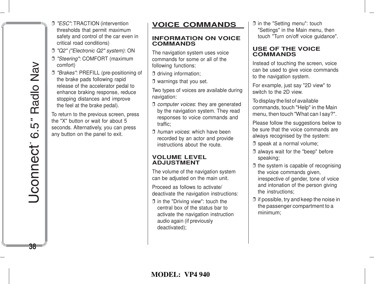   MODEL:  VP4 940   ❒ &quot;ESC&quot;: TRACTION (intervention thresholds that permit maximum safety and control of the car even in critical road conditions) ❒ &quot;Q2&quot; (&quot;Electronic Q2&quot; system): ON ❒ &quot;Steering&quot;: COMFORT (maximum comfort) ❒ &quot;Brakes&quot;: PREFILL (pre-positioning of the brake pads following rapid release of the accelerator pedal to enhance braking response, reduce stopping distances and improve the feel at the brake pedal). To return to the previous screen, press the &quot;X&quot; button or wait for about 5 seconds. Alternatively, you can press any button on the panel to exit. VOICE COMMANDS    INFORMATION ON VOICE COMMANDS The navigation system uses voice commands for some or all of the following functions: ❒ driving information; ❒ warnings that you set. Two types of voices are available during navigation: ❒ computer voices: they are generated by the navigation system. They read responses to voice commands and traffic; ❒ human voices: which have been recorded by an actor and provide instructions about the route.  VOLUME LEVEL ADJUSTMENT The volume of the navigation system can be adjusted on the main unit. Proceed as follows to activate/ deactivate the navigation instructions: ❒ in the &quot;Driving view&quot;: touch the central box of the status bar to activate the navigation instruction audio again (if previously deactivated); ❒ in the &quot;Setting menu&quot;: touch &quot;Settings&quot; in the Main menu, then touch &quot;Turn on/off voice guidance&quot;.  USE OF THE VOICE COMMANDS Instead of touching the screen, voice can be used to give voice commands to the navigation system. For example, just say &quot;2D view&quot; to switch to the 2D view. To display the list of available commands, touch &quot;Help&quot; in the Main menu, then touch &quot;What can I say?&quot;. Please follow the suggestions below to be sure that the voice commands are always recognised by the system: ❒ speak at a normal volume; ❒ always wait for the &quot;beep&quot; before speaking; ❒ the system is capable of recognising the voice commands given, irrespective of gender, tone of voice and intonation of the person giving the instructions; ❒ if possible, try and keep the noise in the passenger compartment to a minimum;   38 