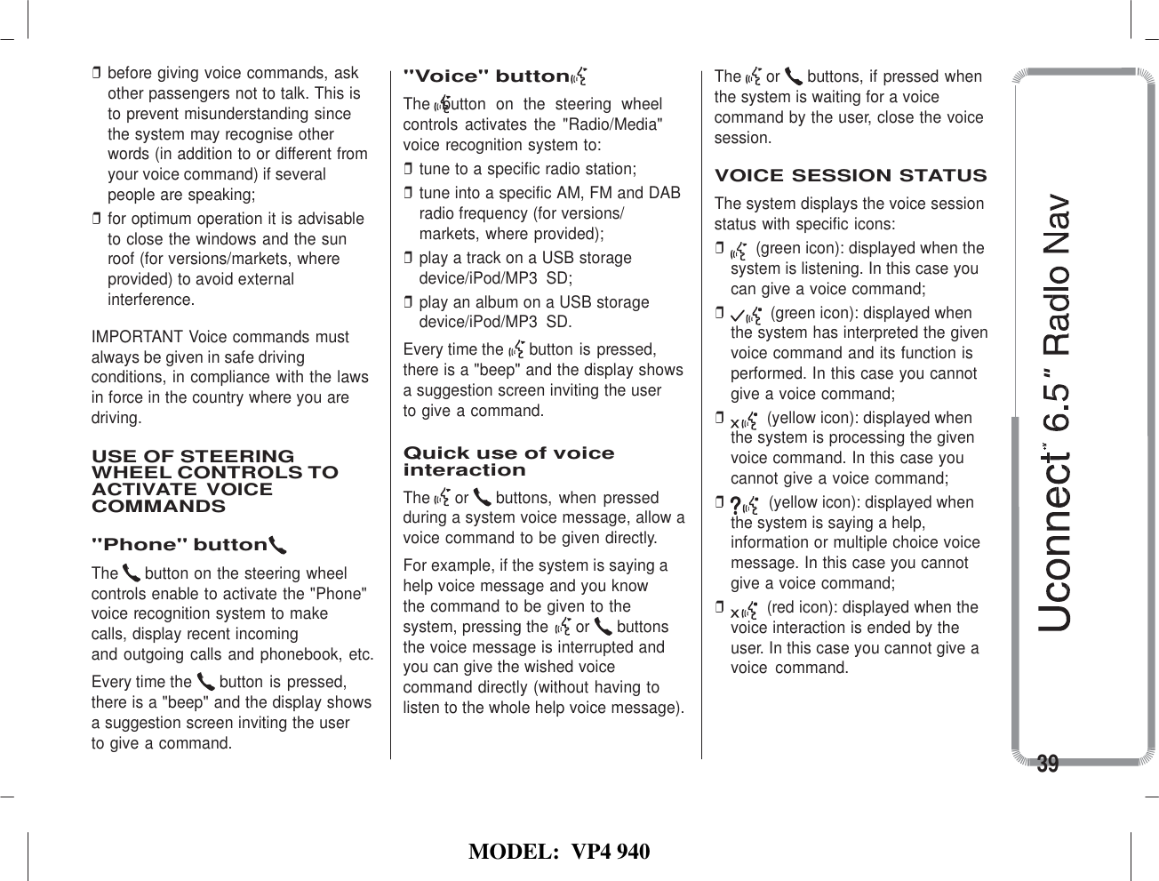   MODEL:  VP4 940   ❒ before giving voice commands, ask other passengers not to talk. This is to prevent misunderstanding since the system may recognise other words (in addition to or different from your voice command) if several people are speaking; ❒ for optimum operation it is advisable to close the windows and the sun roof (for versions/markets, where provided) to avoid external interference.  IMPORTANT Voice commands must always be given in safe driving conditions, in compliance with the laws in force in the country where you are driving.  USE OF STEERING WHEEL CONTROLS TO ACTIVATE VOICE COMMANDS  &quot;Phone&quot; button The  button on the steering wheel controls enable to activate the &quot;Phone&quot; voice recognition system to make  calls, display recent incoming and outgoing calls and phonebook, etc. Every time the  button is pressed, there is a &quot;beep&quot; and the display shows a suggestion screen inviting the user to give a command. &quot;Voice&quot; button The  button  on  the  steering  wheel controls  activates  the  &quot;Radio/Media&quot; voice recognition system to: ❒ tune to a specific radio station; ❒ tune into a specific AM, FM and DAB radio frequency (for versions/ markets, where provided); ❒ play a track on a USB storage device/iPod/MP3  SD; ❒ play an album on a USB storage device/iPod/MP3  SD. Every time the  button is pressed, there is a &quot;beep&quot; and the display shows a suggestion screen inviting the user to give a command.  Quick use of voice interaction The  or  buttons, when  pressed during a system voice message, allow a voice command to be given directly. For example, if the system is saying a help voice message and you know the command to be given to the system, pressing the  or  buttons the voice message is interrupted and you can give the wished voice command directly (without having to listen to the whole help voice message). The  or  buttons, if pressed when the system is waiting for a voice command by the user, close the voice session.  VOICE SESSION STATUS The system displays the voice session status with specific icons: ❒ (green icon): displayed when the system is listening. In this case you can give a voice command; ❒ (green icon): displayed when the system has interpreted the given voice command and its function is performed. In this case you cannot give a voice command; ❒ (yellow icon): displayed when the system is processing the given voice command. In this case you cannot give a voice command; ❒ (yellow icon): displayed when the system is saying a help, information or multiple choice voice message. In this case you cannot give a voice command; ❒ (red icon): displayed when the voice interaction is ended by the user. In this case you cannot give a voice  command.     39 