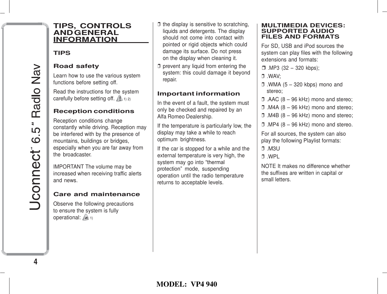   MODEL:  VP4 940    TIPS, CONTROLS AND GENERAL INFORMATION    TIPS  Road safety Learn how to use the various system functions before setting off. Read the instructions for the system carefully before setting off.  1) 2)  Reception conditions Reception conditions  change constantly while driving. Reception may be interfered with by the presence of mountains, buildings or bridges, especially when you are far away from the  broadcaster.  IMPORTANT The volume may be increased when receiving traffic alerts and news.  Care and maintenance Observe the following precautions to ensure the system is fully operational:  1) ❒ the display is sensitive to scratching, liquids and detergents. The display should not come into contact with pointed or rigid objects which could damage its surface. Do not press  on the display when cleaning it. ❒ prevent any liquid from entering the system: this could damage it beyond repair.  Important information In the event of a fault, the system must only be checked and repaired by an Alfa Romeo Dealership. If the temperature is particularly low, the display may take a while to reach optimum  brightness. If the car is stopped for a while and the external temperature is very high, the system may go into “thermal protection”  mode,  suspending operation until the radio temperature returns to acceptable levels.  MULTIMEDIA DEVICES: SUPPORTED AUDIO FILES AND FORMATS For SD, USB and iPod sources the system can play files with the following extensions and formats: ❒ .MP3 (32 – 320 kbps); ❒ .WAV; ❒ .WMA (5 – 320 kbps) mono and stereo; ❒ .AAC (8 – 96 kHz) mono and stereo; ❒ .M4A (8 – 96 kHz) mono and stereo; ❒ .M4B (8 – 96 kHz) mono and stereo; ❒ .MP4 (8 – 96 kHz) mono and stereo. For all sources, the system can also play the following Playlist formats: ❒ .M3U ❒ .WPL NOTE It makes no difference whether the suffixes are written in capital or small letters.       4 