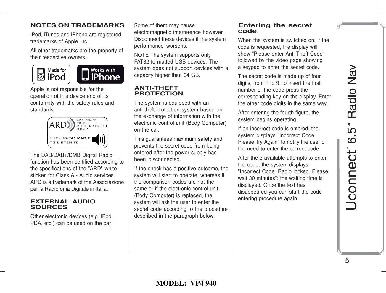   MODEL:  VP4 940   NOTES ON TRADEMARKS iPod, iTunes and iPhone are registered trademarks of Apple Inc. All other trademarks are the property of their respective owners.   Apple is not responsible for the operation of this device and of its conformity with the safety rules and standards.    The DAB/DAB+/DMB Digital Radio function has been certified according to the specifications of the &quot;ARD&quot; white sticker, for Class A - Audio services. ARD is a trademark of the Associazione per la Radiofonia Digitale in Italia.  EXTERNAL  AUDIO SOURCES Other electronic devices (e.g. iPod, PDA, etc.) can be used on the car. Some of them may cause electromagnetic interference however. Disconnect these devices if the system performance  worsens. NOTE The system supports only FAT32-formatted USB devices. The system does not support devices with a capacity higher than 64 GB.  ANTI-THEFT PROTECTION The system is equipped with an anti-theft protection system based on the exchange of information with the electronic control unit (Body Computer) on the car. This guarantees maximum safety and prevents the secret code from being entered after the power supply has been  disconnected. If the check has a positive outcome, the system will start to operate, whereas if the comparison codes are not the  same or if the electronic control unit (Body Computer) is replaced, the system will ask the user to enter the secret code according to the procedure described in the paragraph below.  Entering the secret code When the system is switched on, if the code is requested, the display will show &quot;Please enter Anti-Theft Code&quot; followed by the video page showing a keypad to enter the secret code. The secret code is made up of four digits, from 1 to 9: to insert the first number of the code press the corresponding key on the display. Enter the other code digits in the same way. After entering the fourth figure, the system begins operating. If an incorrect code is entered, the system displays &quot;Incorrect Code. Please Try Again&quot; to notify the user of the need to enter the correct code. After the 3 available attempts to enter the code, the system displays &quot;Incorrect Code. Radio locked. Please wait 30 minutes&quot;: the waiting time is displayed. Once the text has disappeared you can start the code entering procedure again.     5 