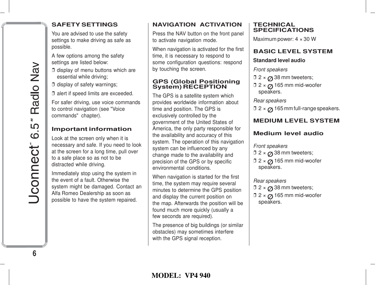   MODEL:  VP4 940   SAFETY SETTINGS You are advised to use the safety settings to make driving as safe as possible. A few options among the safety settings are listed below: ❒ display of menu buttons which are essential while driving; ❒ display of safety warnings; ❒ alert if speed limits are exceeded. For safer driving, use voice commands to control navigation (see &quot;Voice commands&quot;  chapter).  Important information Look at the screen only when it is necessary and safe. If you need to look at the screen for a long time, pull over to a safe place so as not to be distracted while driving. Immediately stop using the system in the event of a fault. Otherwise the system might be damaged. Contact an Alfa Romeo Dealership as soon as possible to have the system repaired. NAVIGATION  ACTIVATION Press the NAV button on the front panel to activate navigation mode. When navigation is activated for the first time, it is necessary to respond to  some configuration questions: respond by touching the screen.  GPS (Global Positioning System) RECEPTION The GPS is a satellite system which provides worldwide information about time and position. The GPS is exclusively controlled by the government of the United States of America, the only party responsible for the availability and accuracy of this system. The operation of this navigation system can be influenced by any change made to the availability and precision of the GPS or by specific environmental  conditions. When navigation is started for the first time, the system may require several minutes to determine the GPS position and display the current position on the map. Afterwards the position will be found much more quickly (usually a few seconds are required). The presence of big buildings (or similar obstacles) may sometimes interfere with the GPS signal reception.  TECHNICAL SPECIFICATIONS Maximum power:4× 30 W   BASIC LEVEL SYSTEM Standard level audio Front speakers ❒ 2 ×  38 mm tweeters; ❒ 2 ×  165 mm mid-woofer speakers. Rear speakers ❒ 2 ×  165 mm full-range speakers.  MEDIUM LEVEL SYSTEM  Medium level audio  Front speakers ❒ 2 ×  38 mm tweeters; ❒ 2 ×  165 mm mid-woofer speakers.  Rear speakers ❒ 2 ×  38 mm tweeters; ❒ 2 ×  165 mm mid-woofer speakers.  6 