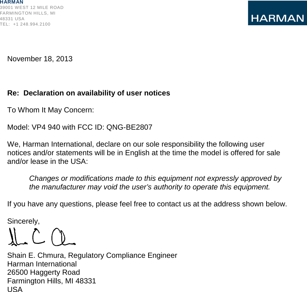               November 18, 2013    Re:  Declaration on availability of user notices  To Whom It May Concern:  Model: VP4 940 with FCC ID: QNG-BE2807  We, Harman International, declare on our sole responsibility the following user notices and/or statements will be in English at the time the model is offered for sale and/or lease in the USA:  Changes or modifications made to this equipment not expressly approved by the manufacturer may void the user’s authority to operate this equipment.  If you have any questions, please feel free to contact us at the address shown below.  Sincerely,    Shain E. Chmura, Regulatory Compliance Engineer Harman International 26500 Haggerty Road Farmington Hills, MI 48331 USA HARMAN 39001 WEST 12 MILE ROAD FARMINGTON HILLS, MI 48331 USA TEL:  +1 248.994.2100 