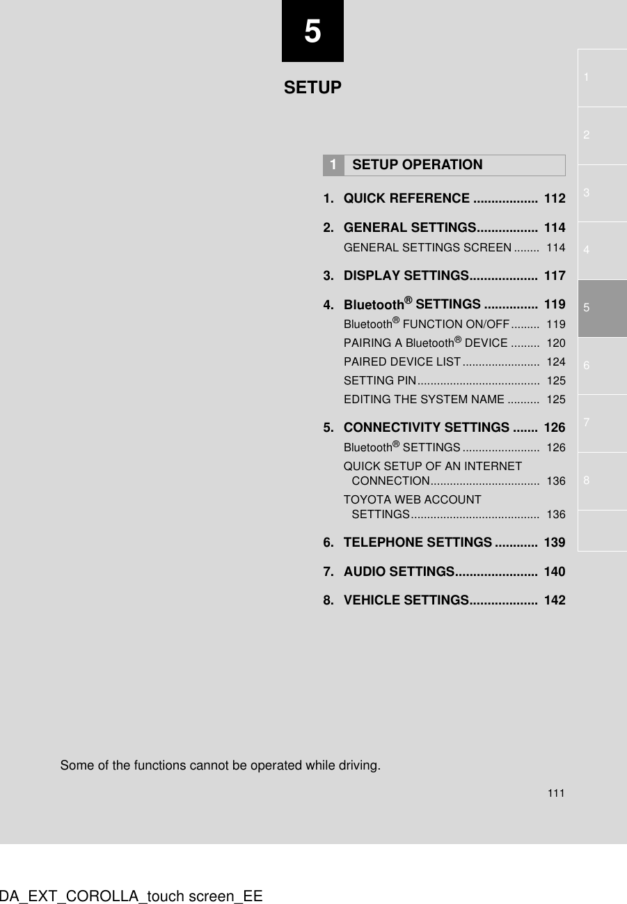 5111123467DA_EXT_COROLLA_touch screen_EE581. QUICK REFERENCE ..................  1122. GENERAL SETTINGS.................  114GENERAL SETTINGS SCREEN ........  1143. DISPLAY SETTINGS...................  1174. Bluetooth® SETTINGS ............... 119Bluetooth® FUNCTION ON/OFF.........  119PAIRING A Bluetooth® DEVICE .........  120PAIRED DEVICE LIST........................  124SETTING PIN......................................  125EDITING THE SYSTEM NAME ..........  1255. CONNECTIVITY SETTINGS .......  126Bluetooth® SETTINGS ........................  126QUICK SETUP OF AN INTERNET CONNECTION..................................  136TOYOTA WEB ACCOUNT SETTINGS........................................  1366. TELEPHONE SETTINGS ............ 1397. AUDIO SETTINGS.......................  1408. VEHICLE SETTINGS...................  1421SETUP OPERATIONSETUPSome of the functions cannot be operated while driving.