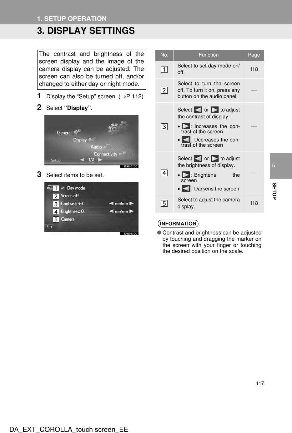 117DA_EXT_COROLLA_touch screen_EE1. SETUP OPERATION5SETUP3. DISPLAY SETTINGS1Display the “Setup” screen. (→P.112)2Select “Display”.3Select items to be set.The contrast and brightness of thescreen display and the image of thecamera display can be adjusted. Thescreen can also be turned off, and/orchanged to either day or night mode.No. Function PageSelect to set day mode on/off. 118Select to turn the screenoff. To turn it on, press anybutton on the audio panel.Select   or   to adjustthe contrast of display.•: Increases the con-trast of the screen•: Decreases the con-trast of the screenSelect   or   to adjustthe brightness of display.•: Brightens thescreen•: Darkens the screenSelect to adjust the cameradisplay. 118INFORMATION●Contrast and brightness can be adjustedby touching and dragging the marker onthe screen with your finger or touchingthe desired position on the scale.