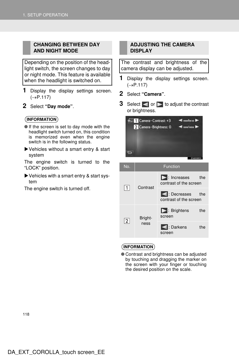 1181. SETUP OPERATIONDA_EXT_COROLLA_touch screen_EE1Display the display settings screen.(→P.117)2Select “Day mode”.1Display the display settings screen.(→P.117)2Select “Camera”.3Select   or   to adjust the contrastor brightness.CHANGING BETWEEN DAY AND NIGHT MODEDepending on the position of the head-light switch, the screen changes to dayor night mode. This feature is availablewhen the headlight is switched on.INFORMATION●If the screen is set to day mode with theheadlight switch turned on, this conditionis memorized even when the engineswitch is in the following status.XVehicles without a smart entry &amp; startsystemThe engine switch is turned to the“LOCK” position.XVehicles with a smart entry &amp; start sys-temThe engine switch is turned off.ADJUSTING THE CAMERA DISPLAYThe contrast and brightness of thecamera display can be adjusted.No. FunctionContrast: Increases thecontrast of the screen: Decreases thecontrast of the screenBright-ness: Brightens thescreen: Darkens thescreenINFORMATION●Contrast and brightness can be adjustedby touching and dragging the marker onthe screen with your finger or touchingthe desired position on the scale.