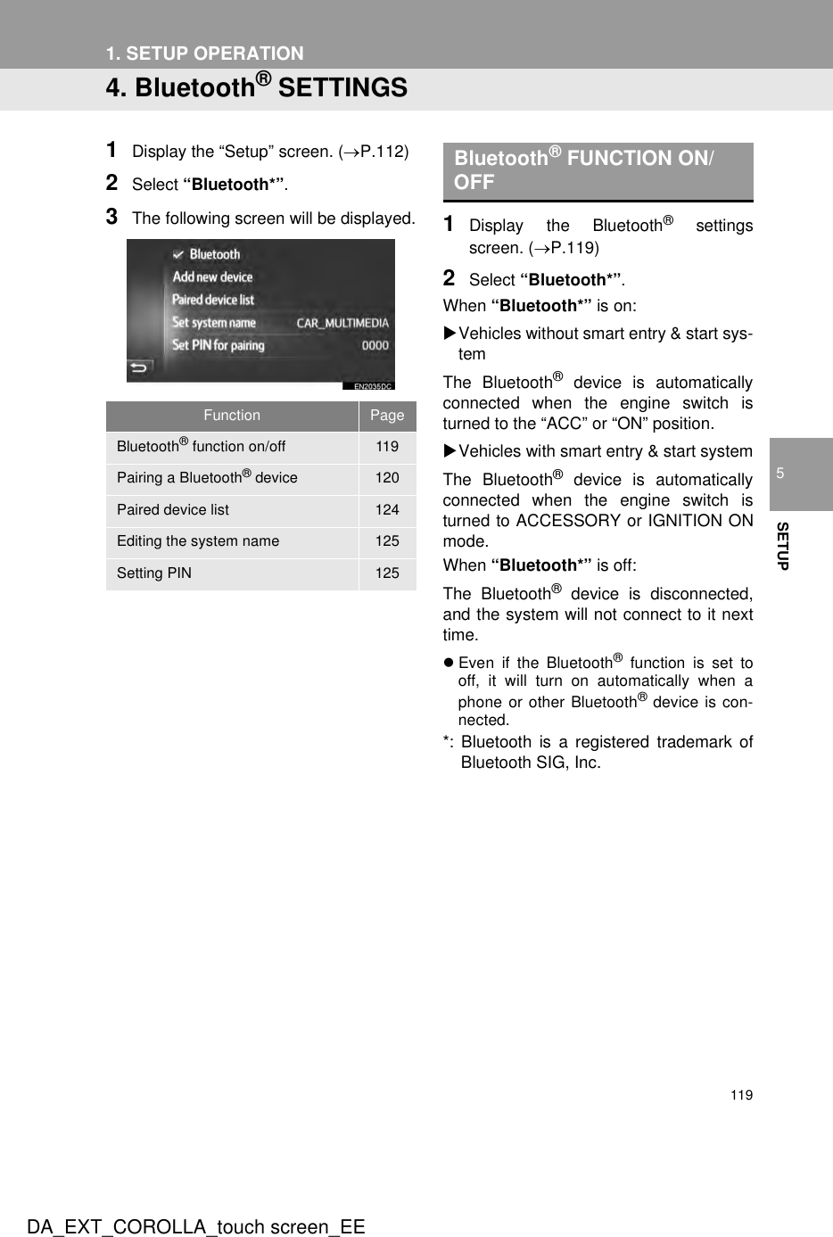 119DA_EXT_COROLLA_touch screen_EE1. SETUP OPERATION5SETUP4. Bluetooth® SETTINGS1Display the “Setup” screen. (→P.112)2Select “Bluetooth*”.3The following screen will be displayed. 1Display the Bluetooth® settingsscreen. (→P.119)2Select “Bluetooth*”.When “Bluetooth*” is on:XVehicles without smart entry &amp; start sys-temThe Bluetooth® device is automaticallyconnected when the engine switch isturned to the “ACC” or “ON” position.XVehicles with smart entry &amp; start systemThe Bluetooth® device is automaticallyconnected when the engine switch isturned to ACCESSORY or IGNITION ONmode.When “Bluetooth*” is off:The Bluetooth® device is disconnected,and the system will not connect to it nexttime.zEven if the Bluetooth® function is set tooff, it will turn on automatically when aphone or other Bluetooth® device is con-nected.*: Bluetooth is a registered trademark ofBluetooth SIG, Inc.Function PageBluetooth® function on/off 119Pairing a Bluetooth® device 120Paired device list 124Editing the system name 125Setting PIN 125Bluetooth® FUNCTION ON/OFF