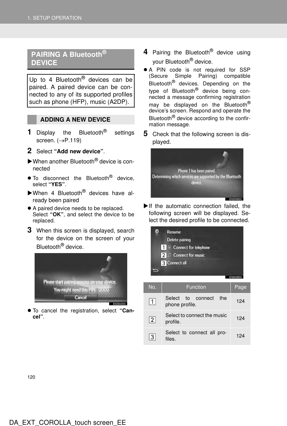 1201. SETUP OPERATIONDA_EXT_COROLLA_touch screen_EE1Display the Bluetooth® settingsscreen. (→P.119)2Select “Add new device”.XWhen another Bluetooth® device is con-nectedzTo disconnect the Bluetooth® device,select “YES”.XWhen 4 Bluetooth® devices have al-ready been pairedzA paired device needs to be replaced.Select “OK”, and select the device to bereplaced.3When this screen is displayed, searchfor the device on the screen of yourBluetooth® device.zTo cancel the registration, select “Can-cel”.4Pairing the Bluetooth® device usingyour Bluetooth® device.zA PIN code is not required for SSP(Secure Simple Pairing) compatibleBluetooth® devices. Depending on thetype of Bluetooth® device being con-nected a message confirming registrationmay be displayed on the Bluetooth®device’s screen. Respond and operate theBluetooth® device according to the confir-mation message.5Check that the following screen is dis-played.XIf the automatic connection failed, thefollowing screen will be displayed. Se-lect the desired profile to be connected.PAIRING A Bluetooth® DEVICEUp to 4 Bluetooth® devices can bepaired. A paired device can be con-nected to any of its supported profilessuch as phone (HFP), music (A2DP).ADDING A NEW DEVICENo. Function PageSelect to connect thephone profile. 124Select to connect the musicprofile. 124Select to connect all pro-files. 124