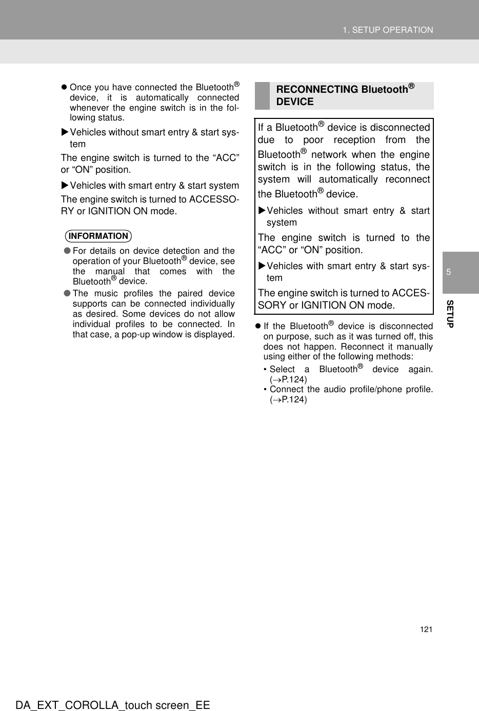 1211. SETUP OPERATION5SETUPDA_EXT_COROLLA_touch screen_EEzOnce you have connected the Bluetooth®device, it is automatically connectedwhenever the engine switch is in the fol-lowing status.XVehicles without smart entry &amp; start sys-temThe engine switch is turned to the “ACC”or “ON” position.XVehicles with smart entry &amp; start systemThe engine switch is turned to ACCESSO-RY or IGNITION ON mode.zIf the Bluetooth® device is disconnectedon purpose, such as it was turned off, thisdoes not happen. Reconnect it manuallyusing either of the following methods:• Select a Bluetooth® device again.(→P.124)• Connect the audio profile/phone profile.(→P.124)INFORMATION●For details on device detection and theoperation of your Bluetooth® device, seethe manual that comes with theBluetooth® device.●The music profiles the paired devicesupports can be connected individuallyas desired. Some devices do not allowindividual profiles to be connected. Inthat case, a pop-up window is displayed.RECONNECTING Bluetooth® DEVICEIf a Bluetooth® device is disconnecteddue to poor reception from theBluetooth® network when the engineswitch is in the following status, thesystem will automatically reconnectthe Bluetooth® device.XVehicles without smart entry &amp; startsystemThe engine switch is turned to the“ACC” or “ON” position.XVehicles with smart entry &amp; start sys-temThe engine switch is turned to ACCES-SORY or IGNITION ON mode.