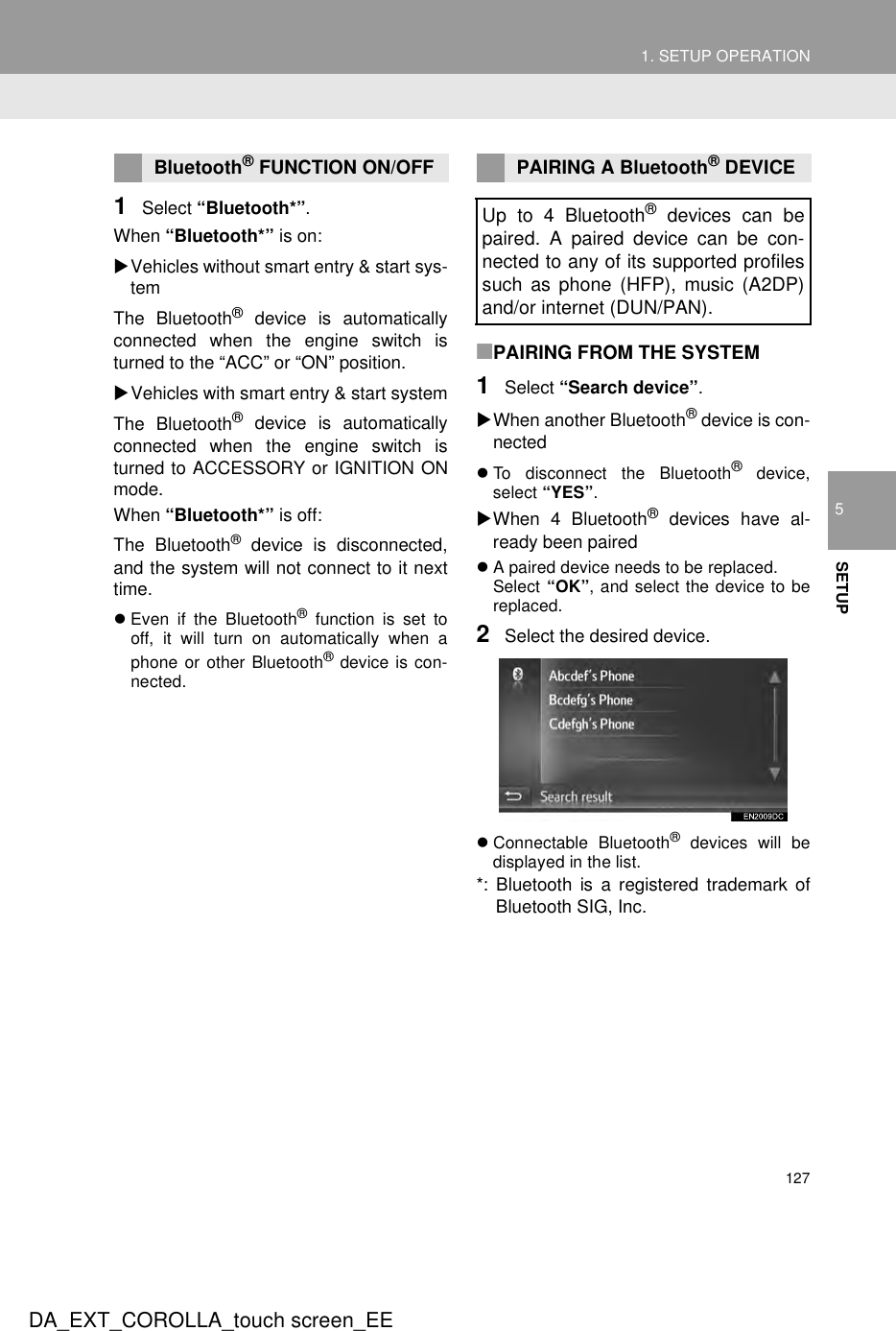 1271. SETUP OPERATION5SETUPDA_EXT_COROLLA_touch screen_EE1Select “Bluetooth*”.When “Bluetooth*” is on:XVehicles without smart entry &amp; start sys-temThe Bluetooth® device is automaticallyconnected when the engine switch isturned to the “ACC” or “ON” position.XVehicles with smart entry &amp; start systemThe Bluetooth® device is automaticallyconnected when the engine switch isturned to ACCESSORY or IGNITION ONmode.When “Bluetooth*” is off:The Bluetooth® device is disconnected,and the system will not connect to it nexttime.zEven if the Bluetooth® function is set tooff, it will turn on automatically when aphone or other Bluetooth® device is con-nected.■PAIRING FROM THE SYSTEM1Select “Search device”.XWhen another Bluetooth® device is con-nectedzTo disconnect the Bluetooth® device,select “YES”.XWhen 4 Bluetooth® devices have al-ready been pairedzA paired device needs to be replaced.Select “OK”, and select the device to bereplaced.2Select the desired device.zConnectable Bluetooth® devices will bedisplayed in the list.*: Bluetooth is a registered trademark ofBluetooth SIG, Inc.Bluetooth® FUNCTION ON/OFF PAIRING A Bluetooth® DEVICEUp to 4 Bluetooth® devices can bepaired. A paired device can be con-nected to any of its supported profilessuch as phone (HFP), music (A2DP)and/or internet (DUN/PAN).