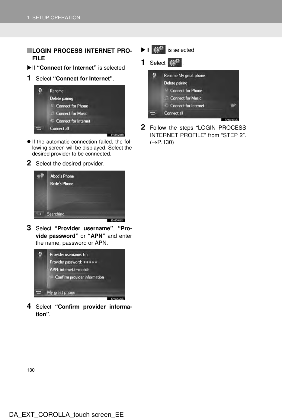 1301. SETUP OPERATIONDA_EXT_COROLLA_touch screen_EE■LOGIN PROCESS INTERNET PRO-FILEXIf “Connect for Internet” is selected1Select “Connect for Internet”.zIf the automatic connection failed, the fol-lowing screen will be displayed. Select thedesired provider to be connected.2Select the desired provider.3Select  “Provider username”,  “Pro-vide password” or “APN” and enterthe name, password or APN.4Select  “Confirm provider informa-tion”.XIf   is selected1Select .2Follow the steps “LOGIN PROCESSINTERNET PROFILE” from “STEP 2”.(→P.130)