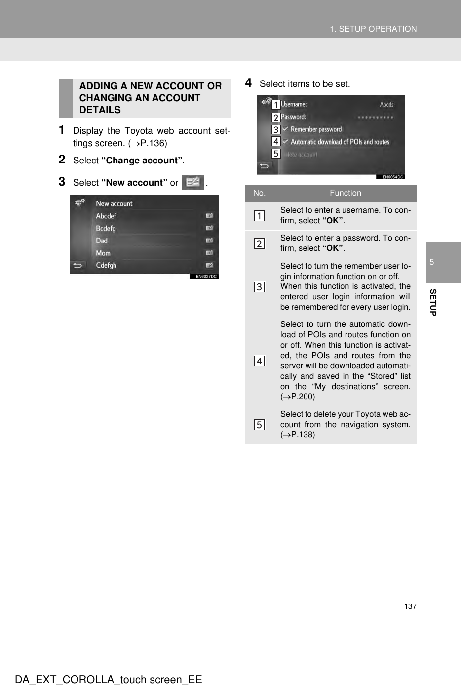 1371. SETUP OPERATION5SETUPDA_EXT_COROLLA_touch screen_EE1Display the Toyota web account set-tings screen. (→P.136)2Select “Change account”.3Select “New account” or  .4Select items to be set.ADDING A NEW ACCOUNT OR CHANGING AN ACCOUNT DETAILSNo. FunctionSelect to enter a username. To con-firm, select “OK”.Select to enter a password. To con-firm, select “OK”.Select to turn the remember user lo-gin information function on or off.When this function is activated, theentered user login information willbe remembered for every user login.Select to turn the automatic down-load of POIs and routes function onor off. When this function is activat-ed, the POIs and routes from theserver will be downloaded automati-cally and saved in the “Stored” liston the “My destinations” screen.(→P.200)Select to delete your Toyota web ac-count from the navigation system.(→P.138)