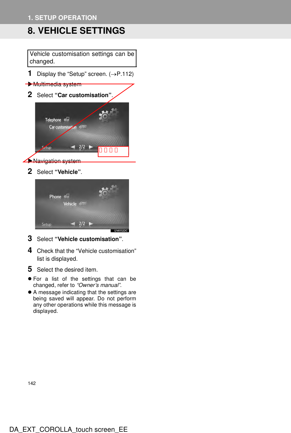 142DA_EXT_COROLLA_touch screen_EE1. SETUP OPERATION8. VEHICLE SETTINGS1Display the “Setup” screen. (→P.112)XMultimedia system2Select “Car customisation”.XNavigation system2Select “Vehicle”.3Select “Vehicle customisation”.4Check that the “Vehicle customisation”list is displayed.5Select the desired item.zFor a list of the settings that can bechanged, refer to “Owner’s manual”.zA message indicating that the settings arebeing saved will appear. Do not performany other operations while this message isdisplayed.Vehicle customisation settings can bechanged.トルツメ