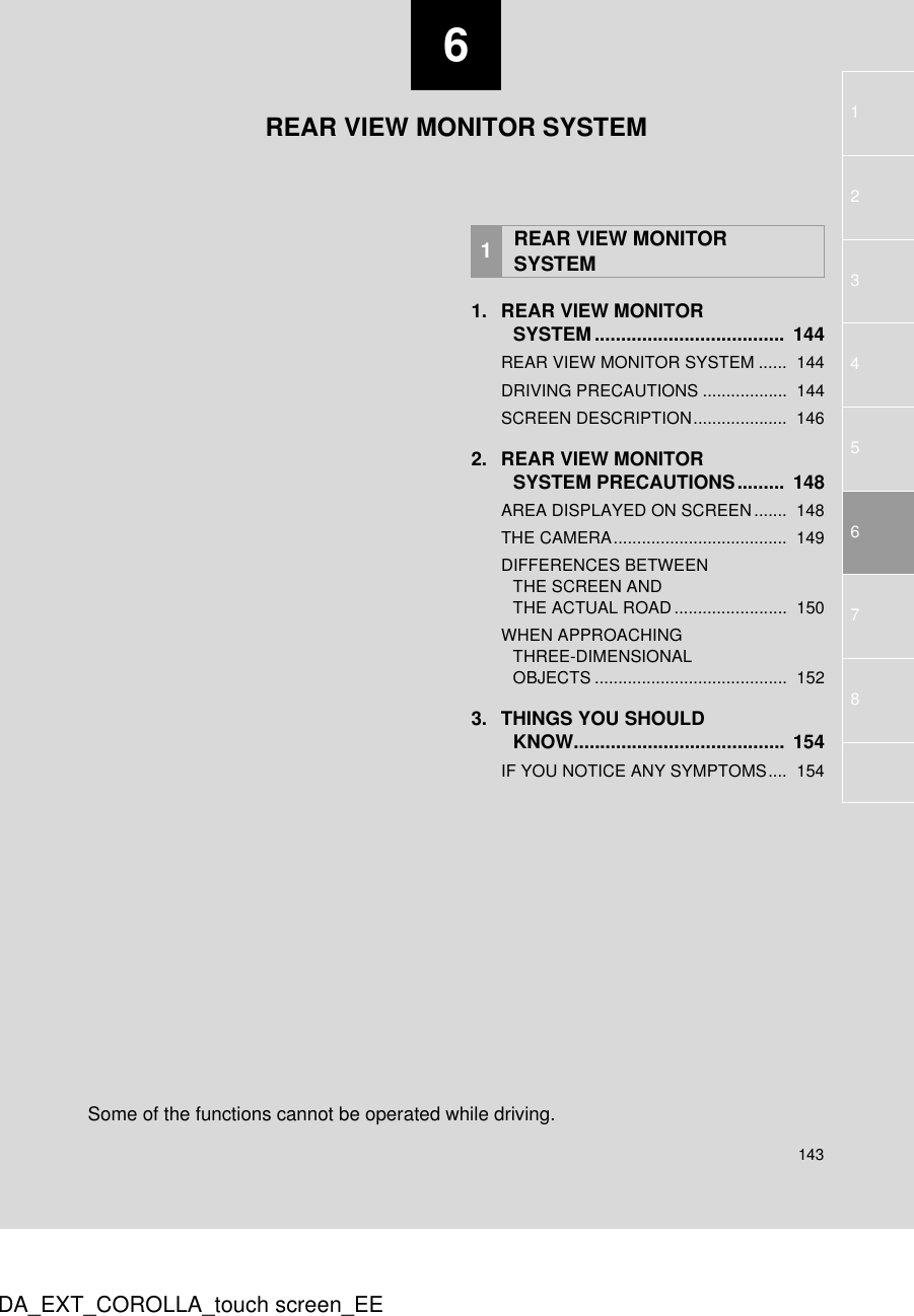 6143123457DA_EXT_COROLLA_touch screen_EE681. REAR VIEW MONITOR SYSTEM ....................................  144REAR VIEW MONITOR SYSTEM ......  144DRIVING PRECAUTIONS ..................  144SCREEN DESCRIPTION....................  1462. REAR VIEW MONITOR SYSTEM PRECAUTIONS.........  148AREA DISPLAYED ON SCREEN .......  148THE CAMERA.....................................  149DIFFERENCES BETWEEN THE SCREEN AND THE ACTUAL ROAD........................  150WHEN APPROACHING THREE-DIMENSIONAL OBJECTS .........................................  1523. THINGS YOU SHOULD KNOW........................................  154IF YOU NOTICE ANY SYMPTOMS....  1541REAR VIEW MONITOR SYSTEMREAR VIEW MONITOR SYSTEMSome of the functions cannot be operated while driving.
