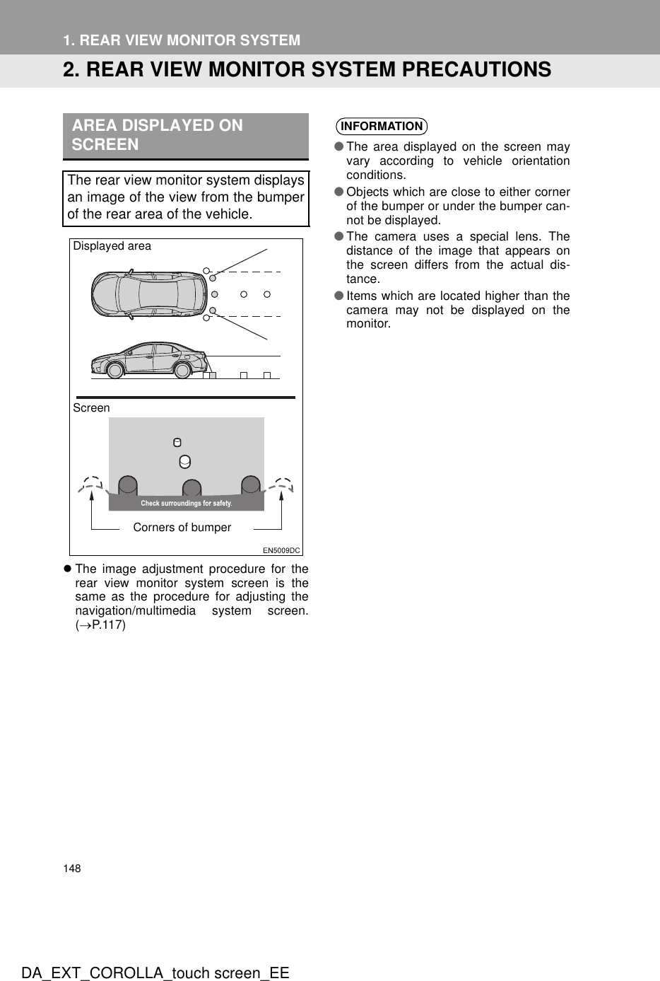 148DA_EXT_COROLLA_touch screen_EE1. REAR VIEW MONITOR SYSTEM2. REAR VIEW MONITOR SYSTEM PRECAUTIONSzThe image adjustment procedure for therear view monitor system screen is thesame as the procedure for adjusting thenavigation/multimedia system screen.(→P.117)AREA DISPLAYED ON SCREENThe rear view monitor system displaysan image of the view from the bumperof the rear area of the vehicle.ScreenDisplayed areaCorners of bumperINFORMATION●The area displayed on the screen mayvary according to vehicle orientationconditions.●Objects which are close to either cornerof the bumper or under the bumper can-not be displayed.●The camera uses a special lens. Thedistance of the image that appears onthe screen differs from the actual dis-tance.●Items which are located higher than thecamera may not be displayed on themonitor.