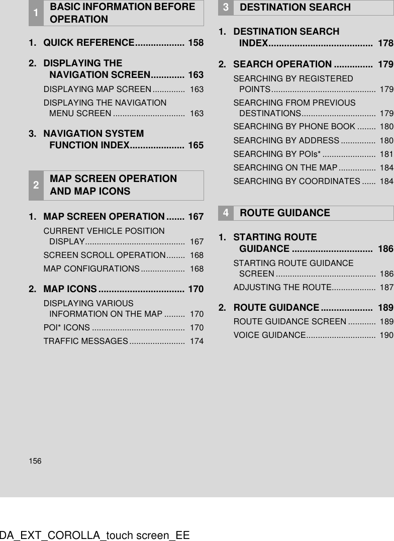 156DA_EXT_COROLLA_touch screen_EE1. QUICK REFERENCE................... 1582. DISPLAYING THE NAVIGATION SCREEN............. 163DISPLAYING MAP SCREEN..............  163DISPLAYING THE NAVIGATION MENU SCREEN ...............................  1633. NAVIGATION SYSTEM FUNCTION INDEX..................... 1651. MAP SCREEN OPERATION....... 167CURRENT VEHICLE POSITION DISPLAY...........................................  167SCREEN SCROLL OPERATION........  168MAP CONFIGURATIONS ...................  1682. MAP ICONS ................................. 170DISPLAYING VARIOUS INFORMATION ON THE MAP .........  170POI* ICONS ........................................  170TRAFFIC MESSAGES........................  1741. DESTINATION SEARCH INDEX........................................  1782. SEARCH OPERATION ...............  179SEARCHING BY REGISTERED POINTS.............................................  179SEARCHING FROM PREVIOUS DESTINATIONS................................  179SEARCHING BY PHONE BOOK ........  180SEARCHING BY ADDRESS ...............  180SEARCHING BY POIs* .......................  181SEARCHING ON THE MAP................  184SEARCHING BY COORDINATES ......  1841. STARTING ROUTE GUIDANCE ...............................  186STARTING ROUTE GUIDANCE SCREEN ...........................................  186ADJUSTING THE ROUTE...................  1872. ROUTE GUIDANCE ....................  189ROUTE GUIDANCE SCREEN ............ 189VOICE GUIDANCE..............................  1901BASIC INFORMATION BEFORE OPERATION2MAP SCREEN OPERATION AND MAP ICONS3DESTINATION SEARCH4ROUTE GUIDANCE