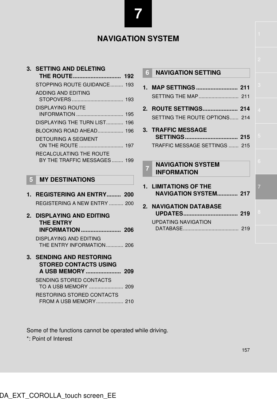 715717345628DA_EXT_COROLLA_touch screen_EE3. SETTING AND DELETING THE ROUTE..............................  192STOPPING ROUTE GUIDANCE......... 193ADDING AND EDITING STOPOVERS.................................... 193DISPLAYING ROUTE INFORMATION ................................. 195DISPLAYING THE TURN LIST............ 196BLOCKING ROAD AHEAD.................. 196DETOURING A SEGMENT ON THE ROUTE ............................... 197RECALCULATING THE ROUTE BY THE TRAFFIC MESSAGES........ 1991. REGISTERING AN ENTRY.........  200REGISTERING A NEW ENTRY .......... 2002. DISPLAYING AND EDITING THE ENTRY INFORMATION.........................  206DISPLAYING AND EDITING THE ENTRY INFORMATION............ 2063. SENDING AND RESTORING STORED CONTACTS USING A USB MEMORY ......................  209SENDING STORED CONTACTS TO A USB MEMORY ........................ 209RESTORING STORED CONTACTS FROM A USB MEMORY................... 2101. MAP SETTINGS .......................... 211SETTING THE MAP............................  2112. ROUTE SETTINGS......................  214SETTING THE ROUTE OPTIONS......  2143. TRAFFIC MESSAGE SETTINGS................................. 215TRAFFIC MESSAGE SETTINGS .......  2151. LIMITATIONS OF THE NAVIGATION SYSTEM.............  2172. NAVIGATION DATABASE UPDATES..................................  219UPDATING NAVIGATION DATABASE.......................................  2195MY DESTINATIONS6NAVIGATION SETTING7NAVIGATION SYSTEM INFORMATIONNAVIGATION SYSTEMSome of the functions cannot be operated while driving.*: Point of Interest