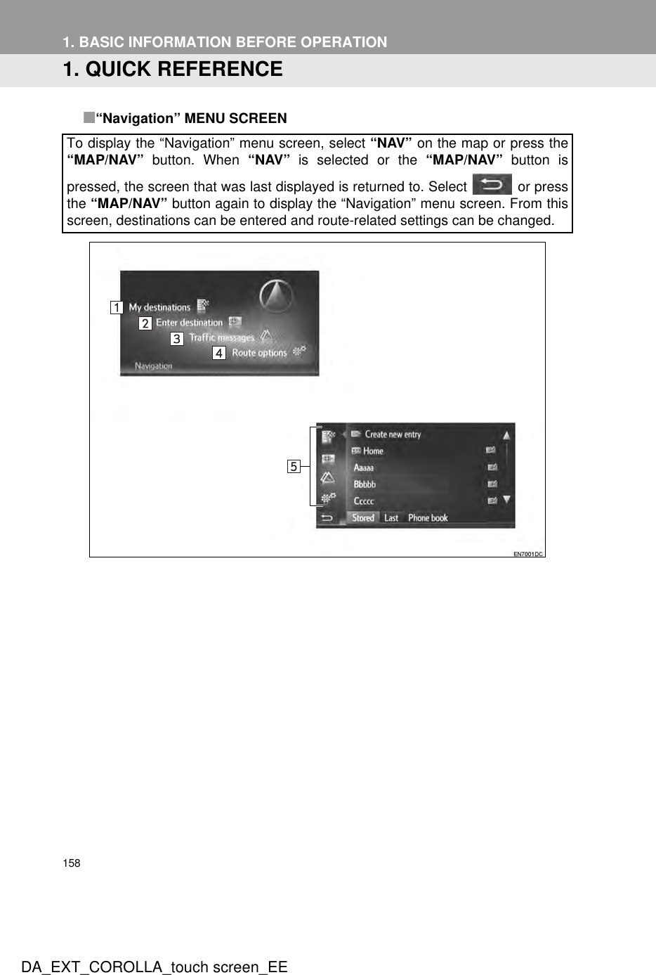 158DA_EXT_COROLLA_touch screen_EE1. BASIC INFORMATION BEFORE OPERATION1. QUICK REFERENCE■“Navigation” MENU SCREENTo display the “Navigation” menu screen, select “NAV” on the map or press the“MAP/NAV” button. When “NAV” is selected or the “MAP/NAV” button ispressed, the screen that was last displayed is returned to. Select   or pressthe “MAP/NAV” button again to display the “Navigation” menu screen. From thisscreen, destinations can be entered and route-related settings can be changed.