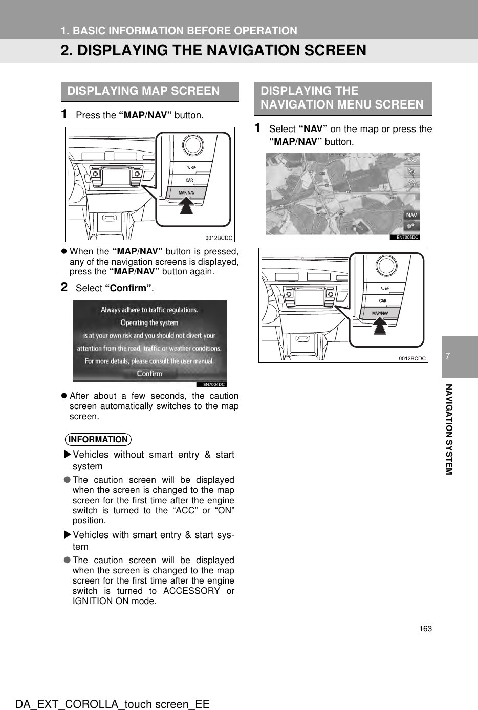 1631. BASIC INFORMATION BEFORE OPERATIONDA_EXT_COROLLA_touch screen_EE7NAVIGATION SYSTEM2. DISPLAYING THE NAVIGATION SCREEN1Press the “MAP/NAV” button.zWhen the “MAP/NAV” button is pressed,any of the navigation screens is displayed,press the “MAP/NAV” button again.2Select “Confirm”.zAfter about a few seconds, the cautionscreen automatically switches to the mapscreen.1Select “NAV” on the map or press the“MAP/NAV” button.DISPLAYING MAP SCREENINFORMATIONXVehicles without smart entry &amp; startsystem●The caution screen will be displayedwhen the screen is changed to the mapscreen for the first time after the engineswitch is turned to the “ACC” or “ON”position.XVehicles with smart entry &amp; start sys-tem●The caution screen will be displayedwhen the screen is changed to the mapscreen for the first time after the engineswitch is turned to ACCESSORY orIGNITION ON mode.DISPLAYING THE NAVIGATION MENU SCREEN