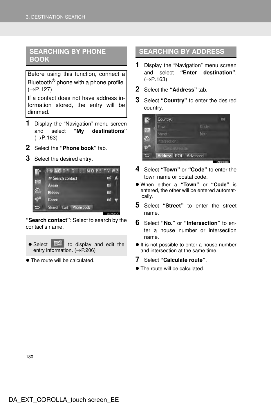 1803. DESTINATION SEARCHDA_EXT_COROLLA_touch screen_EE1Display the “Navigation” menu screenand select “My destinations”(→P.163)2Select the “Phone book” tab.3Select the desired entry.“Search contact”: Select to search by thecontact’s name.zThe route will be calculated.1Display the “Navigation” menu screenand select “Enter destination”.(→P.163)2Select the “Address” tab.3Select “Country” to enter the desiredcountry.4Select “Town” or “Code” to enter thetown name or postal code.zWhen either a “Town” or “Code” isentered, the other will be entered automat-ically.5Select  “Street” to enter the streetname.6Select “No.” or “Intersection” to en-ter a house number or intersectionname.zIt is not possible to enter a house numberand intersection at the same time.7Select “Calculate route”.zThe route will be calculated.SEARCHING BY PHONE BOOKBefore using this function, connect aBluetooth® phone with a phone profile.(→P.127)If a contact does not have address in-formation stored, the entry will bedimmed.zSelect   to display and edit theentry information. (→P.206)SEARCHING BY ADDRESS