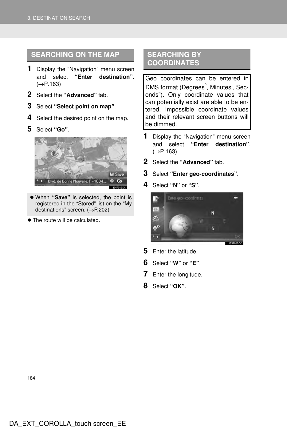 1843. DESTINATION SEARCHDA_EXT_COROLLA_touch screen_EE1Display the “Navigation” menu screenand select “Enter destination”.(→P.163)2Select the “Advanced” tab.3Select “Select point on map”.4Select the desired point on the map.5Select “Go”.zThe route will be calculated.1Display the “Navigation” menu screenand select “Enter destination”.(→P.163)2Select the “Advanced” tab.3Select “Enter geo-coordinates”.4Select “N” or “S”.5Enter the latitude.6Select “W” or “E”.7Enter the longitude.8Select “OK”.SEARCHING ON THE MAPzWhen “Save” is selected, the point isregistered in the “Stored” list on the “Mydestinations” screen. (→P.202)SEARCHING BY COORDINATESGeo coordinates can be entered inDMS format (Degrees°, Minutes’, Sec-onds”). Only coordinate values thatcan potentially exist are able to be en-tered. Impossible coordinate valuesand their relevant screen buttons willbe dimmed.