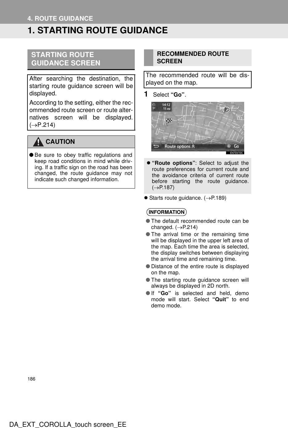 186DA_EXT_COROLLA_touch screen_EE4. ROUTE GUIDANCE1. STARTING ROUTE GUIDANCE1Select “Go”.zStarts route guidance. (→P.189)STARTING ROUTE GUIDANCE SCREENAfter searching the destination, thestarting route guidance screen will bedisplayed.According to the setting, either the rec-ommended route screen or route alter-natives screen will be displayed.(→P.214)CAUTION●Be sure to obey traffic regulations andkeep road conditions in mind while driv-ing. If a traffic sign on the road has beenchanged, the route guidance may notindicate such changed information.RECOMMENDED ROUTESCREENThe recommended route will be dis-played on the map.z“Route options”: Select to adjust theroute preferences for current route andthe avoidance criteria of current routebefore starting the route guidance.(→P.187)INFORMATION●The default recommended route can bechanged. (→P.214)●The arrival time or the remaining timewill be displayed in the upper left area ofthe map. Each time the area is selected,the display switches between displayingthe arrival time and remaining time.●Distance of the entire route is displayedon the map.●The starting route guidance screen willalways be displayed in 2D north.●If  “Go” is selected and held, demomode will start. Select “Quit” to enddemo mode.
