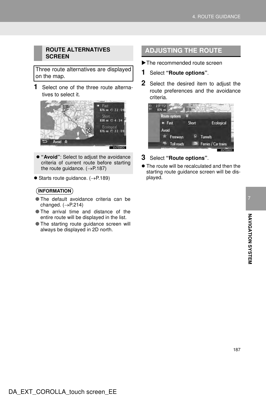 1874. ROUTE GUIDANCEDA_EXT_COROLLA_touch screen_EE7NAVIGATION SYSTEM1Select one of the three route alterna-tives to select it.zStarts route guidance. (→P.189)XThe recommended route screen1Select “Route options”.2Select the desired item to adjust theroute preferences and the avoidancecriteria.3Select “Route options”.zThe route will be recalculated and then thestarting route guidance screen will be dis-played.ROUTE ALTERNATIVES SCREENThree route alternatives are displayedon the map.z“Avoid”: Select to adjust the avoidancecriteria of current route before startingthe route guidance. (→P.187)INFORMATION●The default avoidance criteria can bechanged. (→P.214)●The arrival time and distance of theentire route will be displayed in the list.●The starting route guidance screen willalways be displayed in 2D north.ADJUSTING THE ROUTE